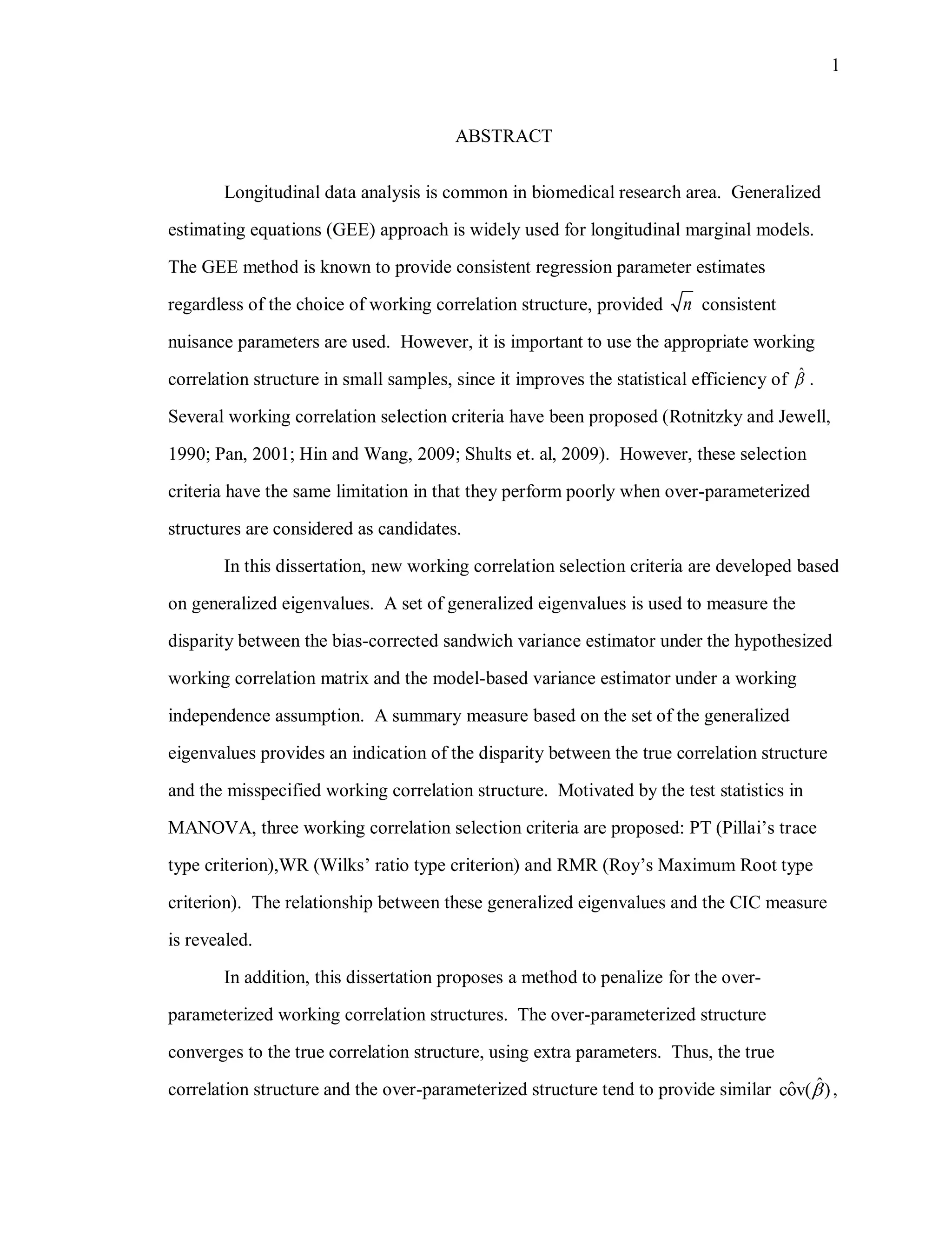 1
ABSTRACT
Longitudinal data analysis is common in biomedical research area. Generalized
estimating equations (GEE) approach is widely used for longitudinal marginal models.
The GEE method is known to provide consistent regression parameter estimates
regardless of the choice of working correlation structure, provided n consistent
nuisance parameters are used. However, it is important to use the appropriate working
correlation structure in small samples, since it improves the statistical efficiency of ˆ .
Several working correlation selection criteria have been proposed (Rotnitzky and Jewell,
1990; Pan, 2001; Hin and Wang, 2009; Shults et. al, 2009). However, these selection
criteria have the same limitation in that they perform poorly when over-parameterized
structures are considered as candidates.
In this dissertation, new working correlation selection criteria are developed based
on generalized eigenvalues. A set of generalized eigenvalues is used to measure the
disparity between the bias-corrected sandwich variance estimator under the hypothesized
working correlation matrix and the model-based variance estimator under a working
independence assumption. A summary measure based on the set of the generalized
eigenvalues provides an indication of the disparity between the true correlation structure
and the misspecified working correlation structure. Motivated by the test statistics in
MANOVA, three working correlation selection criteria are proposed: PT (Pillai’s trace
type criterion),WR (Wilks’ ratio type criterion) and RMR (Roy’s Maximum Root type
criterion). The relationship between these generalized eigenvalues and the CIC measure
is revealed.
In addition, this dissertation proposes a method to penalize for the over-
parameterized working correlation structures. The over-parameterized structure
converges to the true correlation structure, using extra parameters. Thus, the true
correlation structure and the over-parameterized structure tend to provide similar ˆˆcov( ) ,
 