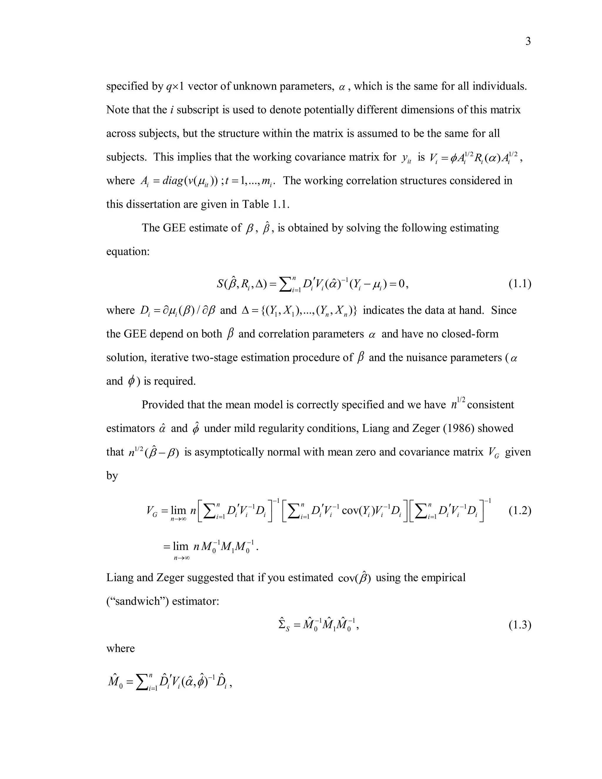 3
specified by q1 vector of unknown parameters,  , which is the same for all individuals.
Note that the i subscript is used to denote potentially different dimensions of this matrix
across subjects, but the structure within the matrix is assumed to be the same for all
subjects. This implies that the working covariance matrix for ity is 1/2 1/2
( )i i i iV A R A  ,
where ( ( ))i itA diag v  ; 1,..., .it m The working correlation structures considered in
this dissertation are given in Table 1.1.
The GEE estimate of  , ˆ , is obtained by solving the following estimating
equation:
1
1
ˆ ˆ( , , ) ( ) ( ) 0,
n
i i i i ii
S R D V Y  

    (1.1)
where ( ) /i iD      and 1 1{( , ),...,( , )}n nY X Y X  indicates the data at hand. Since
the GEE depend on both  and correlation parameters  and have no closed-form
solution, iterative two-stage estimation procedure of  and the nuisance parameters (
and  ) is required.
Provided that the mean model is correctly specified and we have
1/2
n consistent
estimators ˆ and ˆ under mild regularity conditions, Liang and Zeger (1986) showed
that 1/2 ˆ( )n   is asymptotically normal with mean zero and covariance matrix GV given
by
1 1
1 1 1 1
1 1 1
lim cov( )
n n n
G i i i i i i i i i i ii i in
V n D V D D V Y V D D V D
 
   
  
       
        (1.2)
1 1
0 1 0lim .
n
nM M M 


Liang and Zeger suggested that if you estimated ˆcov( ) using the empirical
(“sandwich”) estimator:
1 1
0 1 0
ˆ ˆ ˆˆ ,S M M M 
  (1.3)
where
1
0 1
ˆˆ ˆ ˆˆ( , )
n
i i ii
M D V D

    ,
 