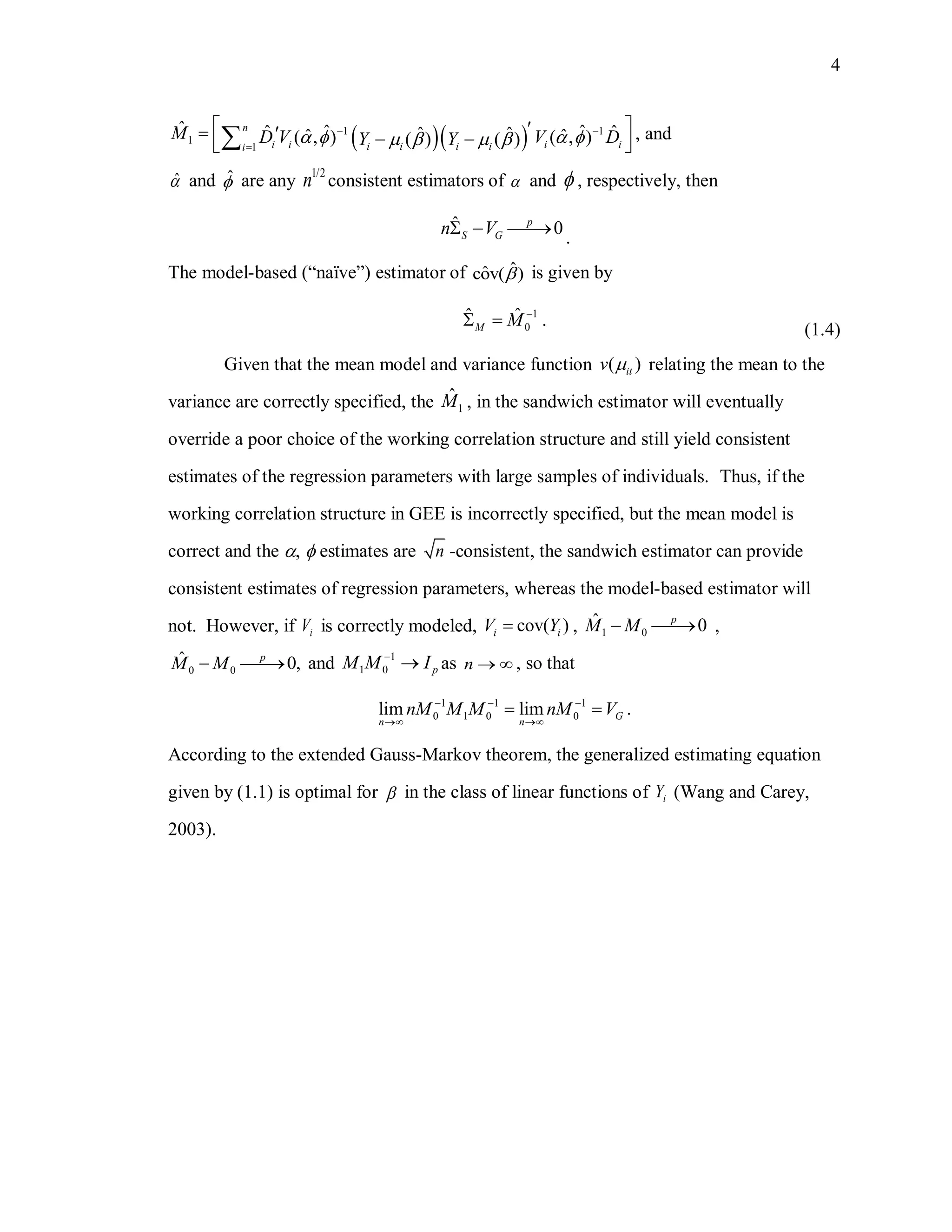 4
  1 1
1
1
ˆ ˆ ˆˆ ˆˆ ˆˆ ˆ( , ) ( , )( ) ( )
n
i i i ii i i ii
M D V V DY Y
 

              , and
ˆ and ˆ are any
1/2
n consistent estimators of  and  , respectively, then
ˆ 0p
S Gn V  
.
The model-based (“naïve”) estimator of ˆˆcov( ) is given by
1
0
ˆˆ .M M 
 
(1.4)
Given that the mean model and variance function ( )itv  relating the mean to the
variance are correctly specified, the 1
ˆM , in the sandwich estimator will eventually
override a poor choice of the working correlation structure and still yield consistent
estimates of the regression parameters with large samples of individuals. Thus, if the
working correlation structure in GEE is incorrectly specified, but the mean model is
correct and the ,  estimates are n -consistent, the sandwich estimator can provide
consistent estimates of regression parameters, whereas the model-based estimator will
not. However, if iV is correctly modeled, cov( )i iV Y , 1 0
ˆ 0p
M M  ,
0 0
ˆ 0,p
M M  and 1
1 0 pM M I
 as n   , so that
1 1 1
0 1 0 0lim lim .G
n n
nM M M nM V  
 
 
According to the extended Gauss-Markov theorem, the generalized estimating equation
given by (1.1) is optimal for  in the class of linear functions of iY (Wang and Carey,
2003).
 