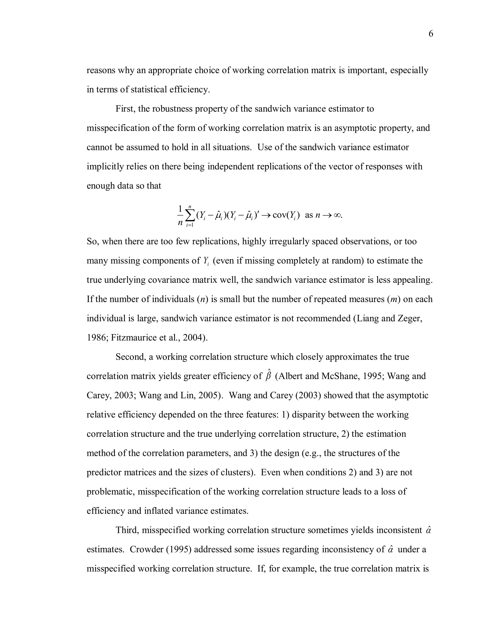 6
reasons why an appropriate choice of working correlation matrix is important, especially
in terms of statistical efficiency.
First, the robustness property of the sandwich variance estimator to
misspecification of the form of working correlation matrix is an asymptotic property, and
cannot be assumed to hold in all situations. Use of the sandwich variance estimator
implicitly relies on there being independent replications of the vector of responses with
enough data so that
1
1
ˆ ˆ( )( ) cov( ) as .
n
i i i i i
i
Y Y Y n
n
 

    
So, when there are too few replications, highly irregularly spaced observations, or too
many missing components of iY (even if missing completely at random) to estimate the
true underlying covariance matrix well, the sandwich variance estimator is less appealing.
If the number of individuals (n) is small but the number of repeated measures (m) on each
individual is large, sandwich variance estimator is not recommended (Liang and Zeger,
1986; Fitzmaurice et al., 2004).
Second, a working correlation structure which closely approximates the true
correlation matrix yields greater efficiency of ˆ (Albert and McShane, 1995; Wang and
Carey, 2003; Wang and Lin, 2005). Wang and Carey (2003) showed that the asymptotic
relative efficiency depended on the three features: 1) disparity between the working
correlation structure and the true underlying correlation structure, 2) the estimation
method of the correlation parameters, and 3) the design (e.g., the structures of the
predictor matrices and the sizes of clusters). Even when conditions 2) and 3) are not
problematic, misspecification of the working correlation structure leads to a loss of
efficiency and inflated variance estimates.
Third, misspecified working correlation structure sometimes yields inconsistent ˆ
estimates. Crowder (1995) addressed some issues regarding inconsistency of ˆ under a
misspecified working correlation structure. If, for example, the true correlation matrix is
 