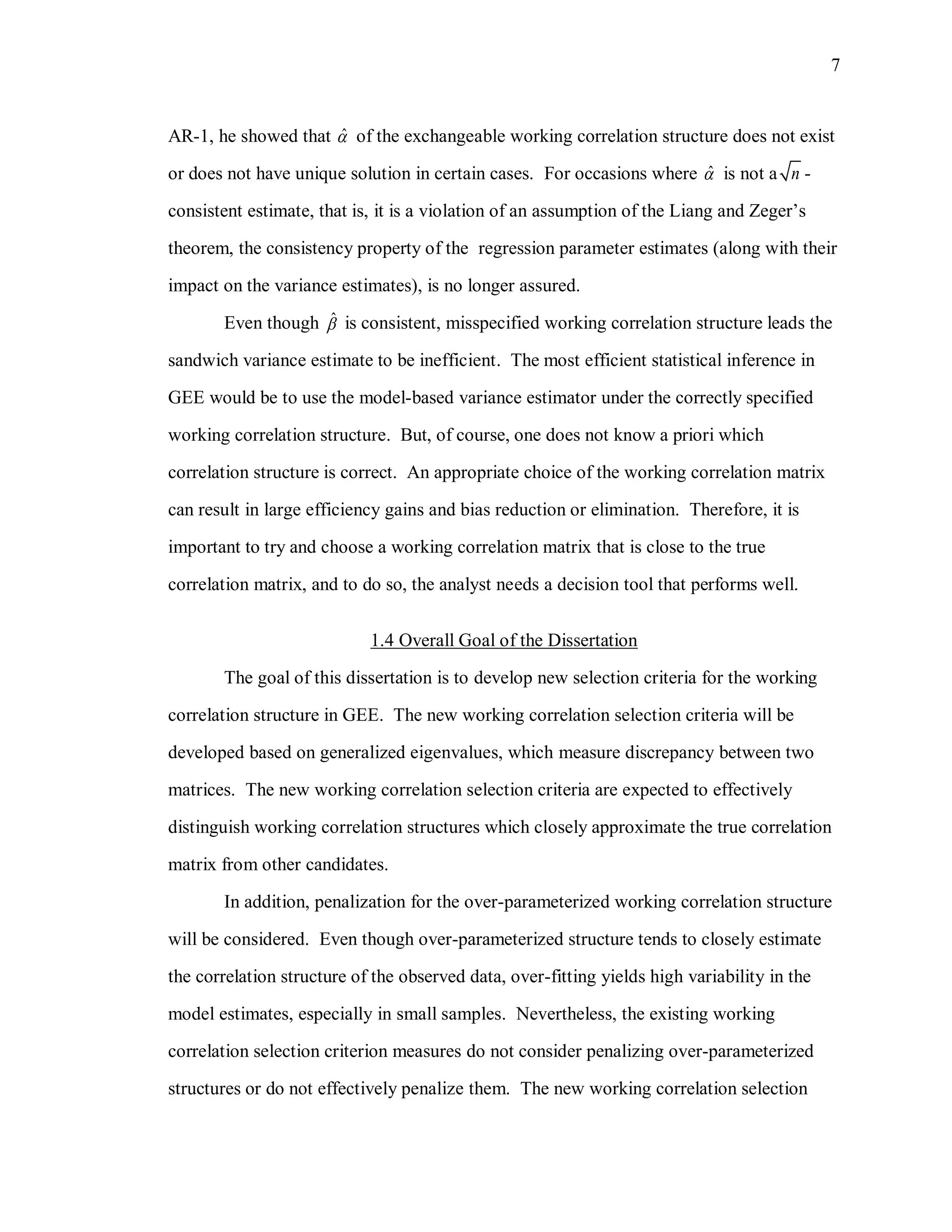 7
AR-1, he showed that ˆ of the exchangeable working correlation structure does not exist
or does not have unique solution in certain cases. For occasions where ˆ is not a n -
consistent estimate, that is, it is a violation of an assumption of the Liang and Zeger’s
theorem, the consistency property of the regression parameter estimates (along with their
impact on the variance estimates), is no longer assured.
Even though ˆ is consistent, misspecified working correlation structure leads the
sandwich variance estimate to be inefficient. The most efficient statistical inference in
GEE would be to use the model-based variance estimator under the correctly specified
working correlation structure. But, of course, one does not know a priori which
correlation structure is correct. An appropriate choice of the working correlation matrix
can result in large efficiency gains and bias reduction or elimination. Therefore, it is
important to try and choose a working correlation matrix that is close to the true
correlation matrix, and to do so, the analyst needs a decision tool that performs well.
1.4 Overall Goal of the Dissertation
The goal of this dissertation is to develop new selection criteria for the working
correlation structure in GEE. The new working correlation selection criteria will be
developed based on generalized eigenvalues, which measure discrepancy between two
matrices. The new working correlation selection criteria are expected to effectively
distinguish working correlation structures which closely approximate the true correlation
matrix from other candidates.
In addition, penalization for the over-parameterized working correlation structure
will be considered. Even though over-parameterized structure tends to closely estimate
the correlation structure of the observed data, over-fitting yields high variability in the
model estimates, especially in small samples. Nevertheless, the existing working
correlation selection criterion measures do not consider penalizing over-parameterized
structures or do not effectively penalize them. The new working correlation selection
 
