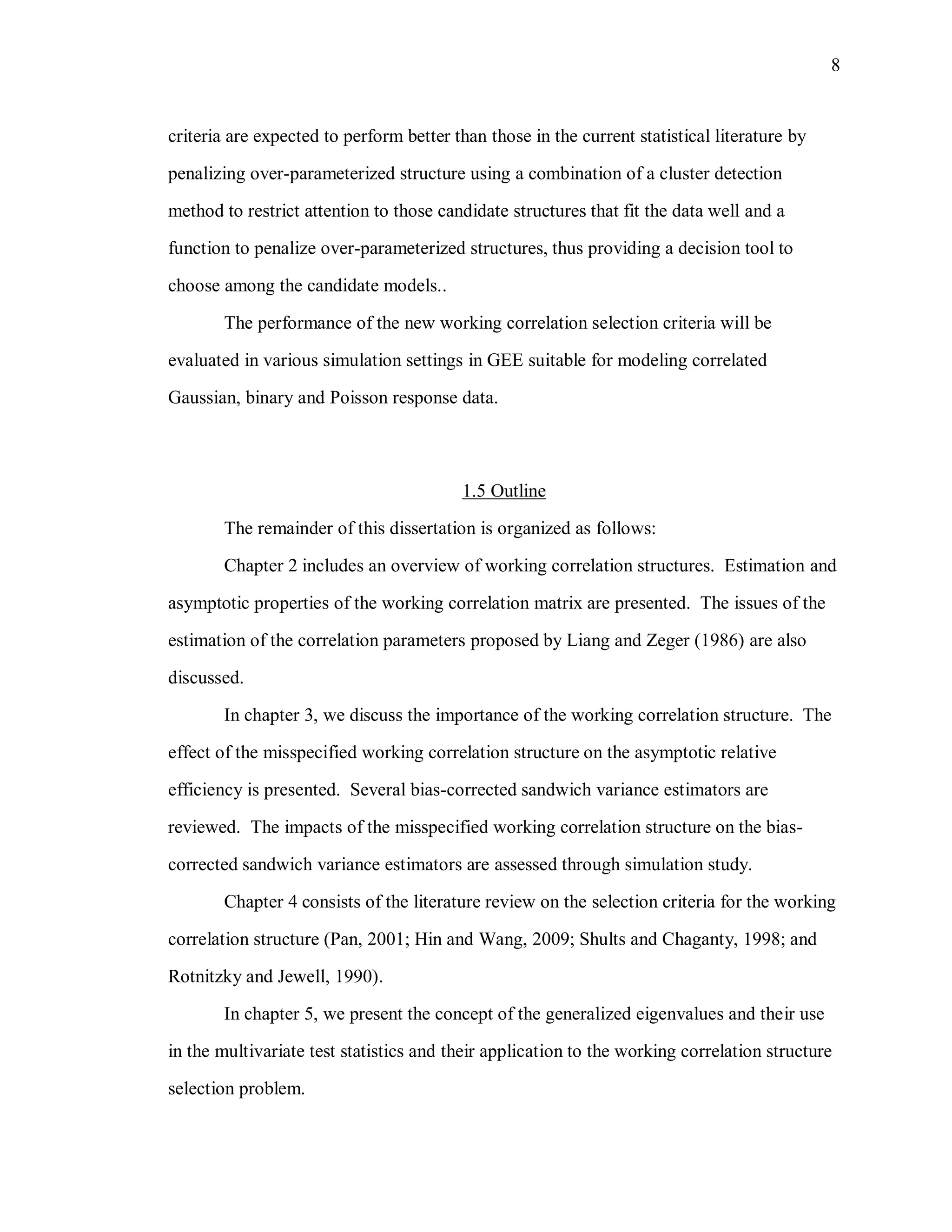 8
criteria are expected to perform better than those in the current statistical literature by
penalizing over-parameterized structure using a combination of a cluster detection
method to restrict attention to those candidate structures that fit the data well and a
function to penalize over-parameterized structures, thus providing a decision tool to
choose among the candidate models..
The performance of the new working correlation selection criteria will be
evaluated in various simulation settings in GEE suitable for modeling correlated
Gaussian, binary and Poisson response data.
1.5 Outline
The remainder of this dissertation is organized as follows:
Chapter 2 includes an overview of working correlation structures. Estimation and
asymptotic properties of the working correlation matrix are presented. The issues of the
estimation of the correlation parameters proposed by Liang and Zeger (1986) are also
discussed.
In chapter 3, we discuss the importance of the working correlation structure. The
effect of the misspecified working correlation structure on the asymptotic relative
efficiency is presented. Several bias-corrected sandwich variance estimators are
reviewed. The impacts of the misspecified working correlation structure on the bias-
corrected sandwich variance estimators are assessed through simulation study.
Chapter 4 consists of the literature review on the selection criteria for the working
correlation structure (Pan, 2001; Hin and Wang, 2009; Shults and Chaganty, 1998; and
Rotnitzky and Jewell, 1990).
In chapter 5, we present the concept of the generalized eigenvalues and their use
in the multivariate test statistics and their application to the working correlation structure
selection problem.
 