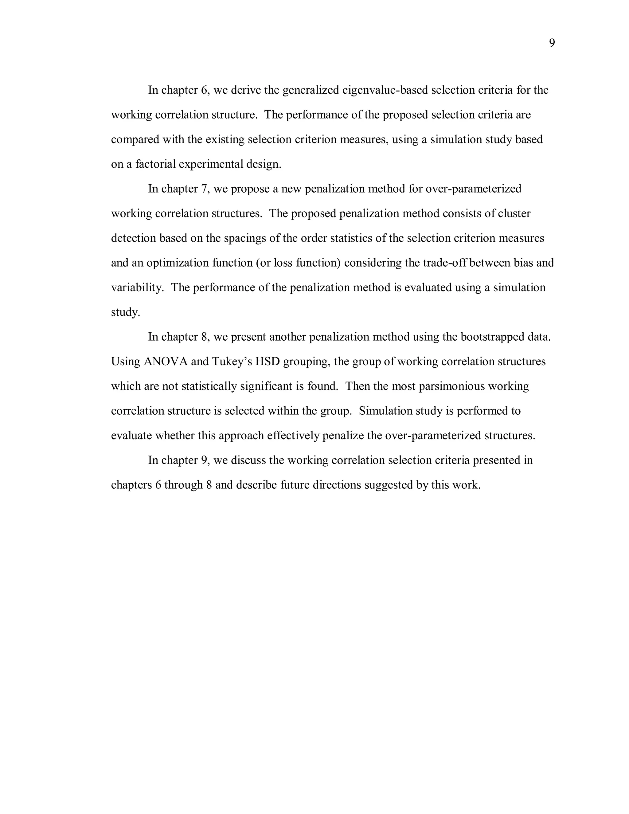 9
In chapter 6, we derive the generalized eigenvalue-based selection criteria for the
working correlation structure. The performance of the proposed selection criteria are
compared with the existing selection criterion measures, using a simulation study based
on a factorial experimental design.
In chapter 7, we propose a new penalization method for over-parameterized
working correlation structures. The proposed penalization method consists of cluster
detection based on the spacings of the order statistics of the selection criterion measures
and an optimization function (or loss function) considering the trade-off between bias and
variability. The performance of the penalization method is evaluated using a simulation
study.
In chapter 8, we present another penalization method using the bootstrapped data.
Using ANOVA and Tukey’s HSD grouping, the group of working correlation structures
which are not statistically significant is found. Then the most parsimonious working
correlation structure is selected within the group. Simulation study is performed to
evaluate whether this approach effectively penalize the over-parameterized structures.
In chapter 9, we discuss the working correlation selection criteria presented in
chapters 6 through 8 and describe future directions suggested by this work.
 