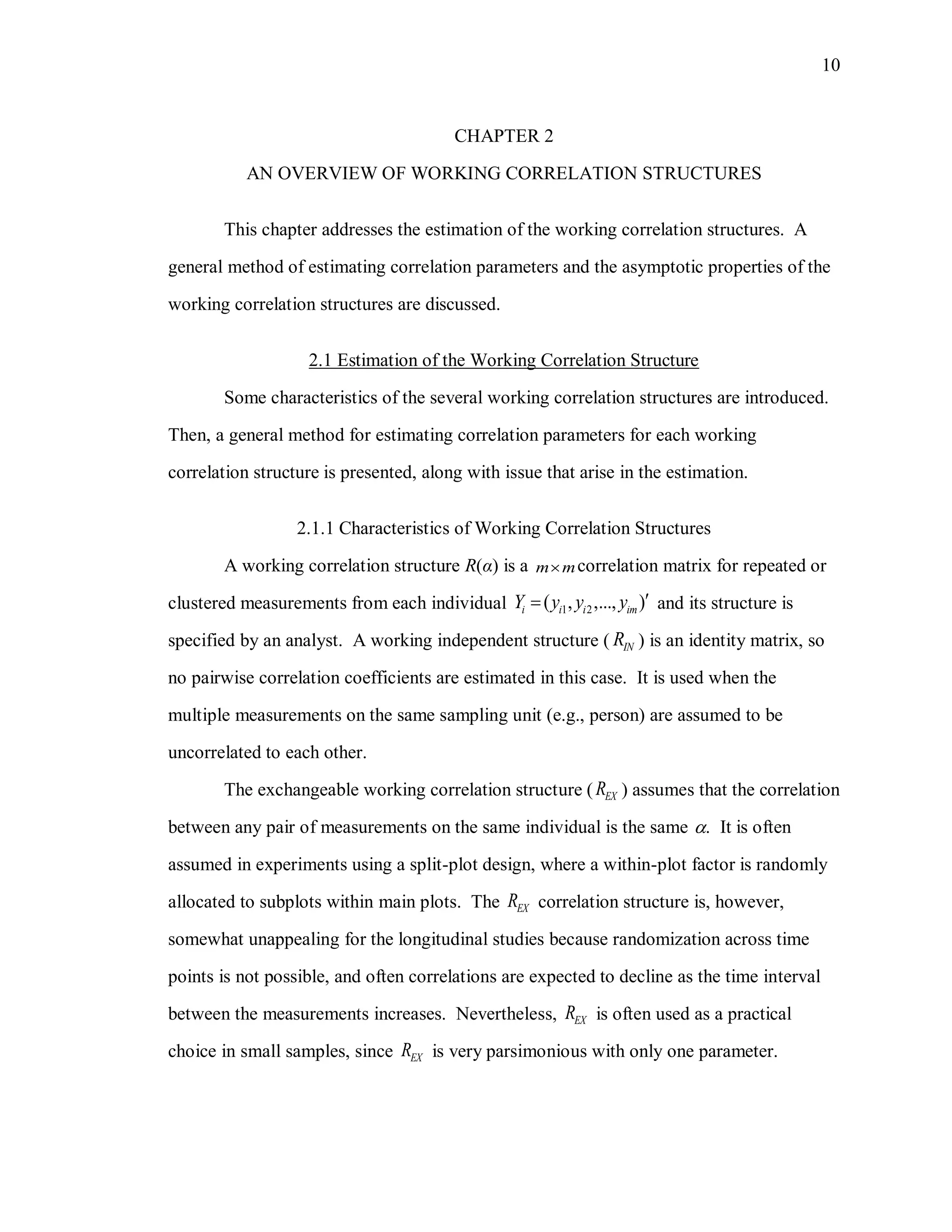 10
CHAPTER 2
AN OVERVIEW OF WORKING CORRELATION STRUCTURES
This chapter addresses the estimation of the working correlation structures. A
general method of estimating correlation parameters and the asymptotic properties of the
working correlation structures are discussed.
2.1 Estimation of the Working Correlation Structure
Some characteristics of the several working correlation structures are introduced.
Then, a general method for estimating correlation parameters for each working
correlation structure is presented, along with issue that arise in the estimation.
2.1.1 Characteristics of Working Correlation Structures
A working correlation structure R(α) is a m m correlation matrix for repeated or
clustered measurements from each individual 1 2( , ,..., )i i i imY y y y  and its structure is
specified by an analyst. A working independent structure ( INR ) is an identity matrix, so
no pairwise correlation coefficients are estimated in this case. It is used when the
multiple measurements on the same sampling unit (e.g., person) are assumed to be
uncorrelated to each other.
The exchangeable working correlation structure ( EXR ) assumes that the correlation
between any pair of measurements on the same individual is the same . It is often
assumed in experiments using a split-plot design, where a within-plot factor is randomly
allocated to subplots within main plots. The EXR correlation structure is, however,
somewhat unappealing for the longitudinal studies because randomization across time
points is not possible, and often correlations are expected to decline as the time interval
between the measurements increases. Nevertheless, EXR is often used as a practical
choice in small samples, since EXR is very parsimonious with only one parameter.
 