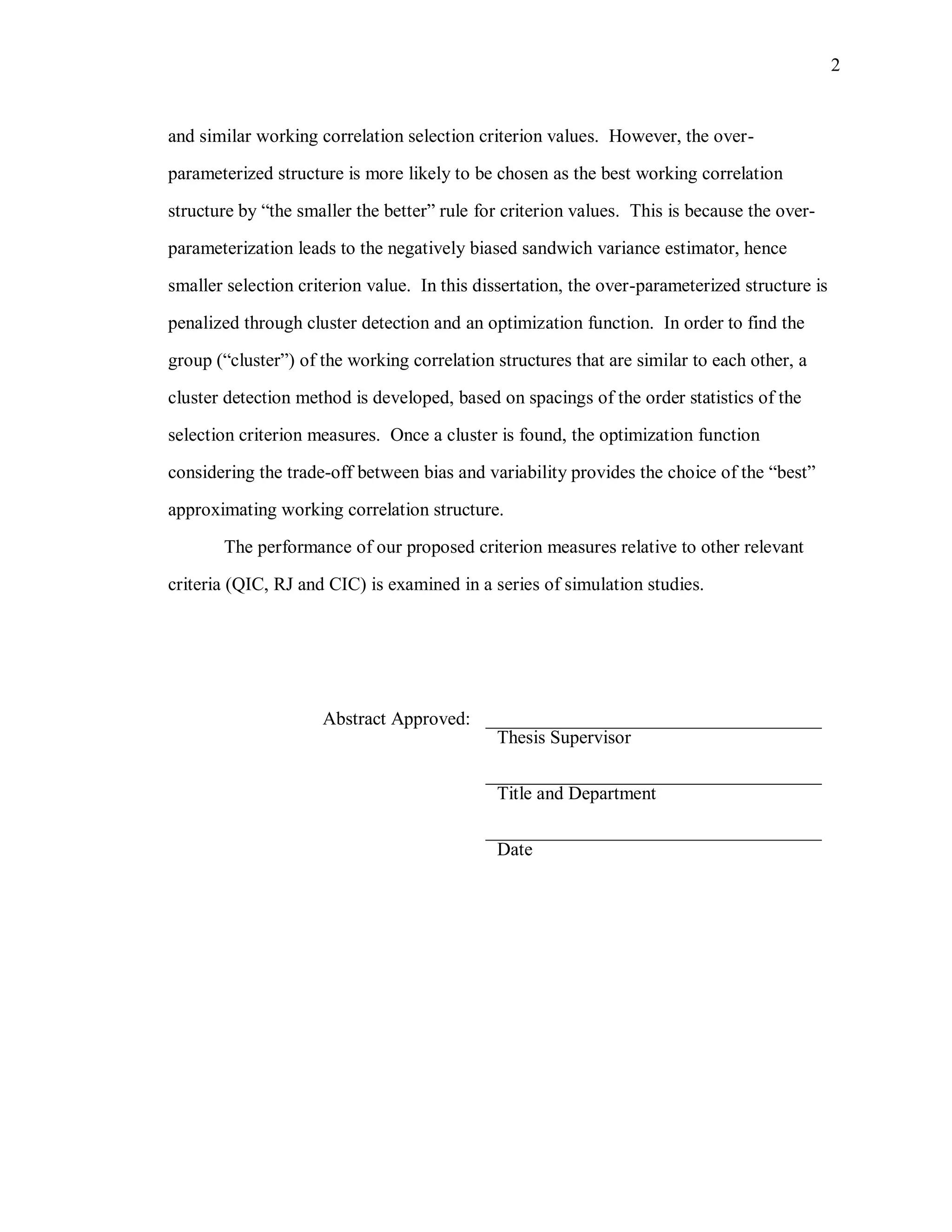 2
and similar working correlation selection criterion values. However, the over-
parameterized structure is more likely to be chosen as the best working correlation
structure by “the smaller the better” rule for criterion values. This is because the over-
parameterization leads to the negatively biased sandwich variance estimator, hence
smaller selection criterion value. In this dissertation, the over-parameterized structure is
penalized through cluster detection and an optimization function. In order to find the
group (“cluster”) of the working correlation structures that are similar to each other, a
cluster detection method is developed, based on spacings of the order statistics of the
selection criterion measures. Once a cluster is found, the optimization function
considering the trade-off between bias and variability provides the choice of the “best”
approximating working correlation structure.
The performance of our proposed criterion measures relative to other relevant
criteria (QIC, RJ and CIC) is examined in a series of simulation studies.
Abstract Approved: ____________________________________
Thesis Supervisor
____________________________________
Title and Department
____________________________________
Date
 