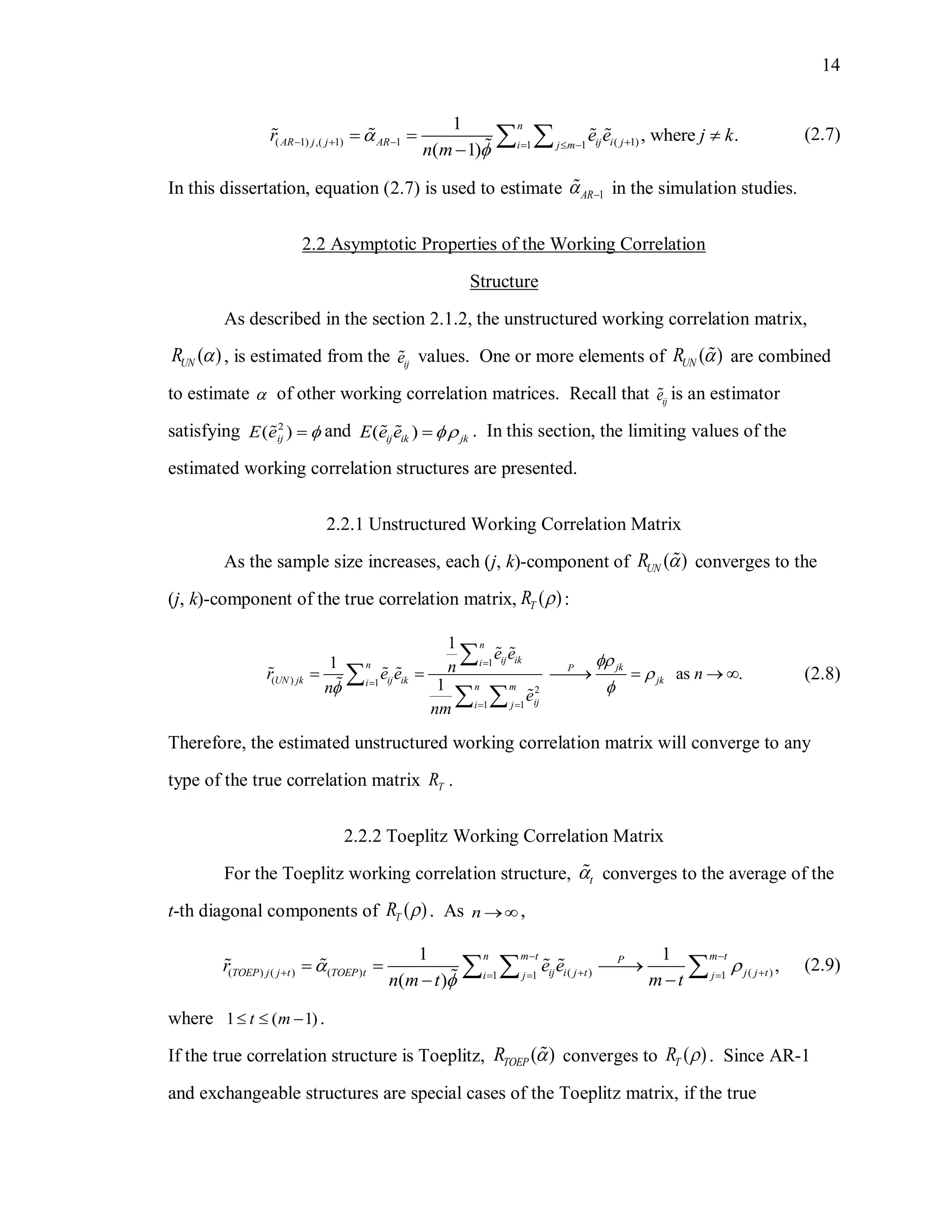 14
( 1) ,( 1) 1 ( 1)1 1
1
, where .
( 1)
n
AR j j AR ij i ji j m
r e e j k
n m


     
  

  (2.7)
In this dissertation, equation (2.7) is used to estimate 1AR in the simulation studies.
2.2 Asymptotic Properties of the Working Correlation
Structure
As described in the section 2.1.2, the unstructured working correlation matrix,
( )UNR  , is estimated from the ije values. One or more elements of ( )UNR  are combined
to estimate  of other working correlation matrices. Recall that ije is an estimator
satisfying 2
( )ijE e  and ( )ij ik jkE e e  . In this section, the limiting values of the
estimated working correlation structures are presented.
2.2.1 Unstructured Working Correlation Matrix
As the sample size increases, each (j, k)-component of ( )UNR  converges to the
(j, k)-component of the true correlation matrix, ( )TR  :
1
( ) 1
2
1 1
1
1
as .
1
n
ij ikin jkP
UN jk ij ik jki n m
iji j
e e
nr e e n
n e
nm





 
     


 
(2.8)
Therefore, the estimated unstructured working correlation matrix will converge to any
type of the true correlation matrix TR .
2.2.2 Toeplitz Working Correlation Matrix
For the Toeplitz working correlation structure, t converges to the average of the
t-th diagonal components of ( )TR  . As n  ,
( ) ( ) ( ) ( ) ( )1 1 1
1 1
,
( )
n m t m tP
TOEP j j t TOEP t ij i j t j j ti j j
r e e
m tn m t
 

 
    
  

   (2.9)
where 1 ( 1)t m   .
If the true correlation structure is Toeplitz, ( )TOEPR  converges to ( )TR  . Since AR-1
and exchangeable structures are special cases of the Toeplitz matrix, if the true
 