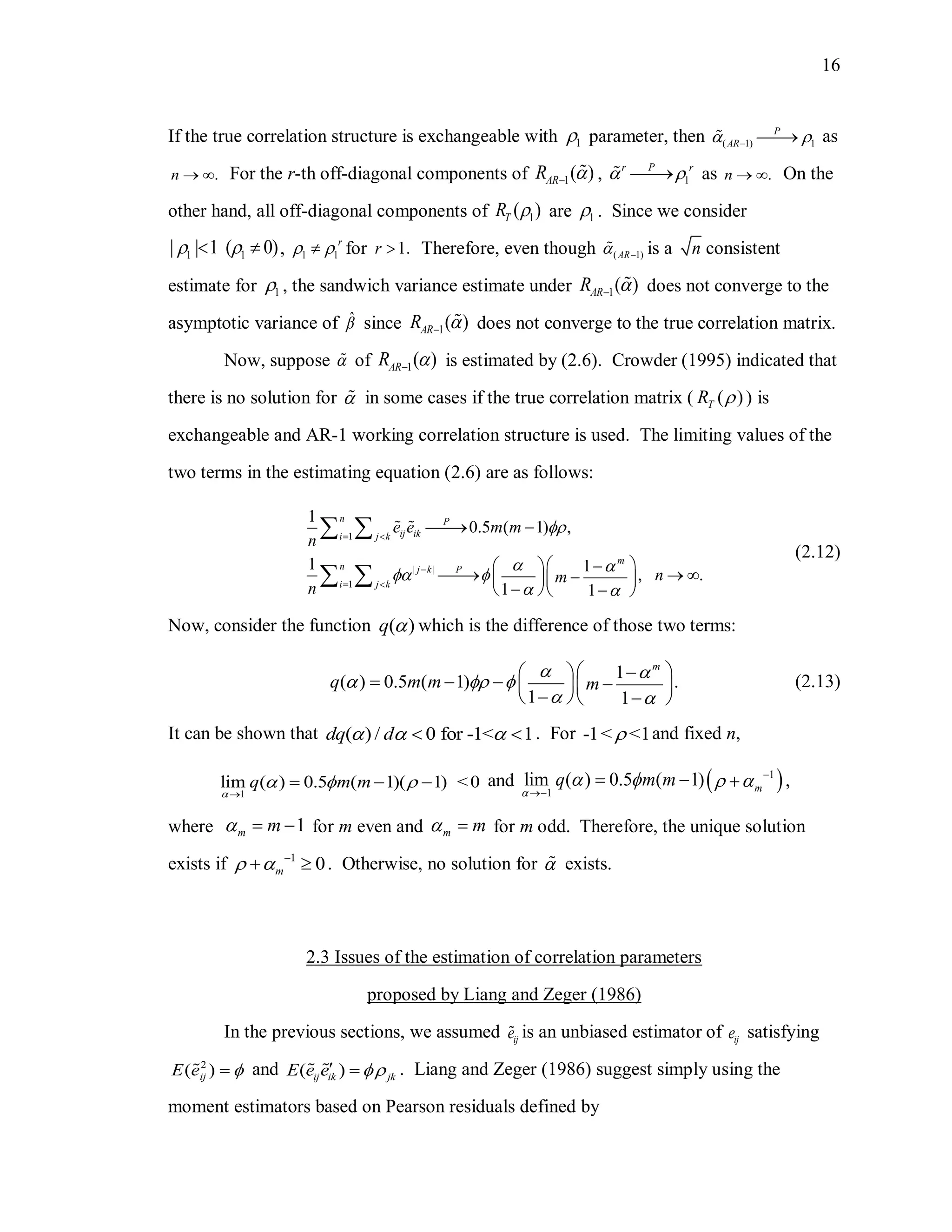 16
If the true correlation structure is exchangeable with 1 parameter, then ( 1) 1
P
AR   as
.n   For the r-th off-diagonal components of 1( )ARR  , 1
Pr r
  as .n   On the
other hand, all off-diagonal components of 1( )TR  are 1 . Since we consider
1 1| | 1 ( 0)   , 1 1
r
  for 1.r  Therefore, even though ( 1)AR  is a n consistent
estimate for 1 , the sandwich variance estimate under 1( )ARR  does not converge to the
asymptotic variance of ˆ since 1( )ARR  does not converge to the true correlation matrix.
Now, suppose  of 1( )ARR  is estimated by (2.6). Crowder (1995) indicated that
there is no solution for  in some cases if the true correlation matrix ( ( )TR  ) is
exchangeable and AR-1 working correlation structure is used. The limiting values of the
two terms in the estimating equation (2.6) are as follows:
1
| |
1
1
0.5 ( 1) ,
1 1
, .
1 1
n P
ij iki j k
m
n Pj k
i j k
e e m m
n
nm
n

  
 
 

 
 
  
    
   
 
 
(2.12)
Now, consider the function ( )q  which is the difference of those two terms:
1
( ) 0.5 ( 1) .
1 1
m
q m m m
   
 
  
     
   
(2.13)
It can be shown that ( ) / 0 for -1< 1dq d    . For -1< <1 and fixed n,
1
lim ( ) 0.5 ( 1)( 1) <0q m m

  

   and  1
1
lim ( ) 0.5 ( 1) m
q m m

    

   ,
where 1m m   for m even and m m  for m odd. Therefore, the unique solution
exists if 1
0m  
  . Otherwise, no solution for  exists.
2.3 Issues of the estimation of correlation parameters
proposed by Liang and Zeger (1986)
In the previous sections, we assumed ije is an unbiased estimator of ije satisfying
2
( )ijE e  and ( )ij ik jkE e e   . Liang and Zeger (1986) suggest simply using the
moment estimators based on Pearson residuals defined by
 
