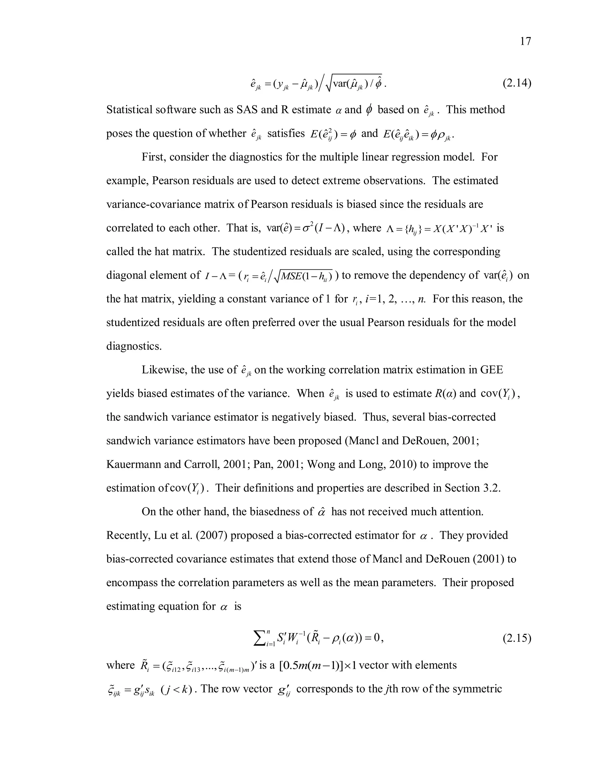 17
ˆˆ ˆ ˆ( ) var( ) / .jk jk jk jke y     (2.14)
Statistical software such as SAS and R estimate  and  based on ˆjke . This method
poses the question of whether ˆjke satisfies 2
ˆ( )ijE e  and ˆ ˆ( ) .ij ik jkE e e 
First, consider the diagnostics for the multiple linear regression model. For
example, Pearson residuals are used to detect extreme observations. The estimated
variance-covariance matrix of Pearson residuals is biased since the residuals are
correlated to each other. That is, 2
ˆvar( ) ( )e I  , where 1
{ } ( ' ) 'ijh X X X X
   is
called the hat matrix. The studentized residuals are scaled, using the corresponding
diagonal element of I   = ( ˆ (1 )i i iir e MSE h  ) to remove the dependency of ˆvar( )ie on
the hat matrix, yielding a constant variance of 1 for ir , i=1, 2, …, n. For this reason, the
studentized residuals are often preferred over the usual Pearson residuals for the model
diagnostics.
Likewise, the use of ˆjke on the working correlation matrix estimation in GEE
yields biased estimates of the variance. When ˆjke is used to estimate R(α) and cov( )iY ,
the sandwich variance estimator is negatively biased. Thus, several bias-corrected
sandwich variance estimators have been proposed (Mancl and DeRouen, 2001;
Kauermann and Carroll, 2001; Pan, 2001; Wong and Long, 2010) to improve the
estimation ofcov( )iY . Their definitions and properties are described in Section 3.2.
On the other hand, the biasedness of ˆ has not received much attention.
Recently, Lu et al. (2007) proposed a bias-corrected estimator for  . They provided
bias-corrected covariance estimates that extend those of Mancl and DeRouen (2001) to
encompass the correlation parameters as well as the mean parameters. Their proposed
estimating equation for  is
1
1
( ( )) 0,
n
i i i ii
S W R  

   (2.15)
where 12 13 ( 1)( , ,..., )i i i i m mR    
 is a [0.5 ( 1)] 1m m  vector with elements
( )ijk ij ikg s j k   . The row vector ijg corresponds to the jth row of the symmetric
 