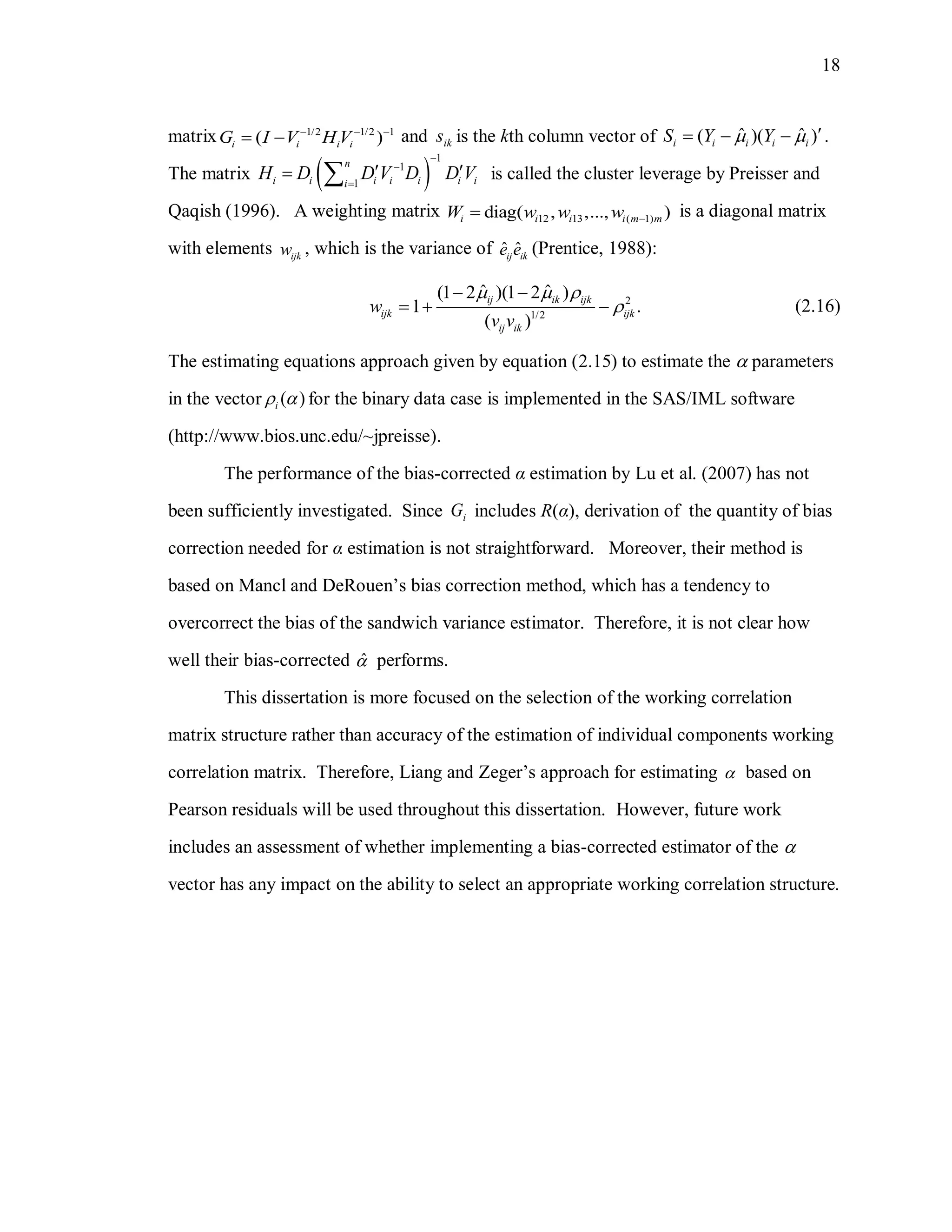 18
matrix 1/2 1/2 1
( )i i i iG I V H V  
  and iks is the kth column vector of ˆ ˆ( )( )i i i i iS Y Y     .
The matrix  
1
1
1
n
i i i i i i ii
H D D V D D V



   is called the cluster leverage by Preisser and
Qaqish (1996). A weighting matrix 12 13 ( 1)diag( , ,..., )i i i i m mW w w w  is a diagonal matrix
with elements ijkw , which is the variance of ˆ ˆij ike e (Prentice, 1988):
2
1/2
ˆ ˆ(1 2 )(1 2 )
1 .
( )
ij ik ijk
ijk ijk
ij ik
w
v v
  

 
   (2.16)
The estimating equations approach given by equation (2.15) to estimate the  parameters
in the vector ( )i  for the binary data case is implemented in the SAS/IML software
(http://www.bios.unc.edu/~jpreisse).
The performance of the bias-corrected α estimation by Lu et al. (2007) has not
been sufficiently investigated. Since iG includes R(α), derivation of the quantity of bias
correction needed for α estimation is not straightforward. Moreover, their method is
based on Mancl and DeRouen’s bias correction method, which has a tendency to
overcorrect the bias of the sandwich variance estimator. Therefore, it is not clear how
well their bias-corrected ˆ performs.
This dissertation is more focused on the selection of the working correlation
matrix structure rather than accuracy of the estimation of individual components working
correlation matrix. Therefore, Liang and Zeger’s approach for estimating  based on
Pearson residuals will be used throughout this dissertation. However, future work
includes an assessment of whether implementing a bias-corrected estimator of the 
vector has any impact on the ability to select an appropriate working correlation structure.
 