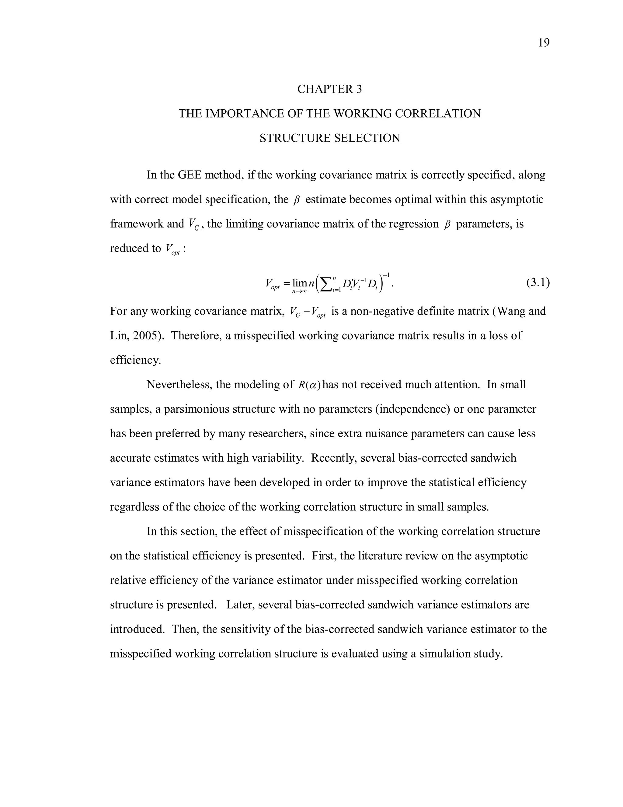 19
CHAPTER 3
THE IMPORTANCE OF THE WORKING CORRELATION
STRUCTURE SELECTION
In the GEE method, if the working covariance matrix is correctly specified, along
with correct model specification, the  estimate becomes optimal within this asymptotic
framework and GV , the limiting covariance matrix of the regression  parameters, is
reduced to optV :
 
1
1
1
lim .
n
opt i i iin
V n DV D



  (3.1)
For any working covariance matrix, G optV V is a non-negative definite matrix (Wang and
Lin, 2005). Therefore, a misspecified working covariance matrix results in a loss of
efficiency.
Nevertheless, the modeling of ( )R  has not received much attention. In small
samples, a parsimonious structure with no parameters (independence) or one parameter
has been preferred by many researchers, since extra nuisance parameters can cause less
accurate estimates with high variability. Recently, several bias-corrected sandwich
variance estimators have been developed in order to improve the statistical efficiency
regardless of the choice of the working correlation structure in small samples.
In this section, the effect of misspecification of the working correlation structure
on the statistical efficiency is presented. First, the literature review on the asymptotic
relative efficiency of the variance estimator under misspecified working correlation
structure is presented. Later, several bias-corrected sandwich variance estimators are
introduced. Then, the sensitivity of the bias-corrected sandwich variance estimator to the
misspecified working correlation structure is evaluated using a simulation study.
 