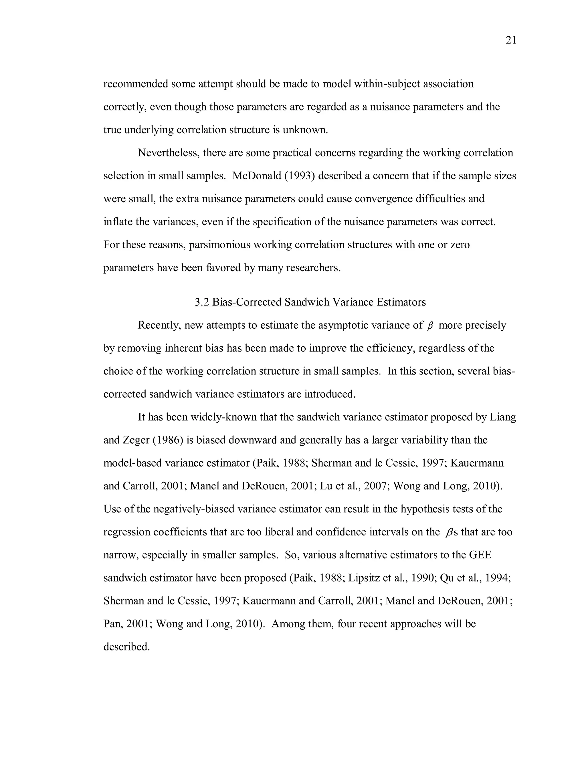 21
recommended some attempt should be made to model within-subject association
correctly, even though those parameters are regarded as a nuisance parameters and the
true underlying correlation structure is unknown.
Nevertheless, there are some practical concerns regarding the working correlation
selection in small samples. McDonald (1993) described a concern that if the sample sizes
were small, the extra nuisance parameters could cause convergence difficulties and
inflate the variances, even if the specification of the nuisance parameters was correct.
For these reasons, parsimonious working correlation structures with one or zero
parameters have been favored by many researchers.
3.2 Bias-Corrected Sandwich Variance Estimators
Recently, new attempts to estimate the asymptotic variance of  more precisely
by removing inherent bias has been made to improve the efficiency, regardless of the
choice of the working correlation structure in small samples. In this section, several bias-
corrected sandwich variance estimators are introduced.
It has been widely-known that the sandwich variance estimator proposed by Liang
and Zeger (1986) is biased downward and generally has a larger variability than the
model-based variance estimator (Paik, 1988; Sherman and le Cessie, 1997; Kauermann
and Carroll, 2001; Mancl and DeRouen, 2001; Lu et al., 2007; Wong and Long, 2010).
Use of the negatively-biased variance estimator can result in the hypothesis tests of the
regression coefficients that are too liberal and confidence intervals on the s that are too
narrow, especially in smaller samples. So, various alternative estimators to the GEE
sandwich estimator have been proposed (Paik, 1988; Lipsitz et al., 1990; Qu et al., 1994;
Sherman and le Cessie, 1997; Kauermann and Carroll, 2001; Mancl and DeRouen, 2001;
Pan, 2001; Wong and Long, 2010). Among them, four recent approaches will be
described.
 