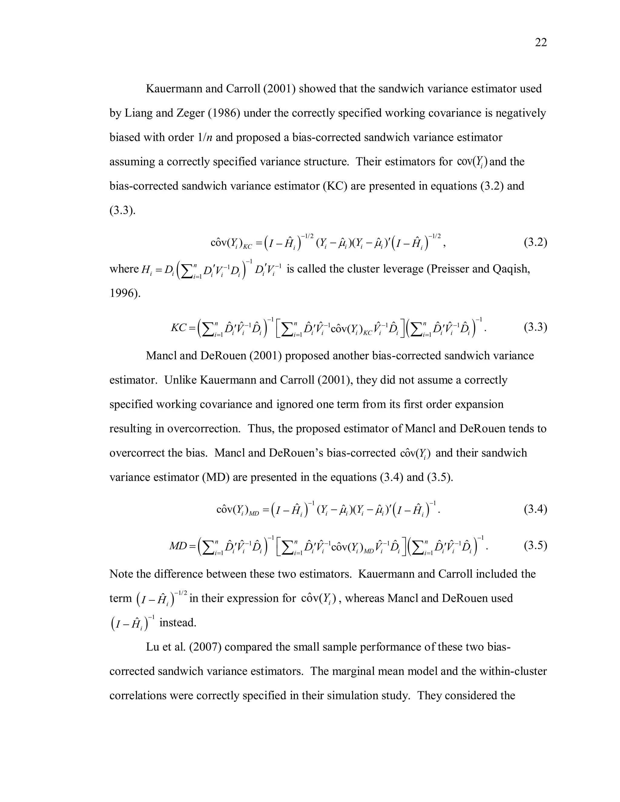 22
Kauermann and Carroll (2001) showed that the sandwich variance estimator used
by Liang and Zeger (1986) under the correctly specified working covariance is negatively
biased with order 1/n and proposed a bias-corrected sandwich variance estimator
assuming a correctly specified variance structure. Their estimators for cov( )iY and the
bias-corrected sandwich variance estimator (KC) are presented in equations (3.2) and
(3.3).
   
1/2 1/2
ˆ ˆˆ ˆ ˆcov( ) ( )( ) ,i KC i i i ii i
Y Y YI H I H 
 
    (3.2)
where  
1
11
1
n
i i i ii i ii
H D D VD V D



  is called the cluster leverage (Preisser and Qaqish,
1996).
   
1 1
1 1 1 1
1 1 1
ˆ ˆ ˆ ˆ ˆ ˆ ˆ ˆ ˆ ˆ .ˆcov( )
n n n
i i i i i i KC i i i i ii i i
KC D V D D V Y V D D V D
 
   
  
        (3.3)
Mancl and DeRouen (2001) proposed another bias-corrected sandwich variance
estimator. Unlike Kauermann and Carroll (2001), they did not assume a correctly
specified working covariance and ignored one term from its first order expansion
resulting in overcorrection. Thus, the proposed estimator of Mancl and DeRouen tends to
overcorrect the bias. Mancl and DeRouen’s bias-corrected ˆcov( )iY and their sandwich
variance estimator (MD) are presented in the equations (3.4) and (3.5).
   
1 1
ˆ ˆˆ ˆ ˆcov( ) ( )( ) .i MD i i i ii i
Y Y YI H I H 
 
    (3.4)
   
1 1
1 1 1 1
1 1 1
ˆ ˆ ˆ ˆ ˆ ˆ ˆ ˆ ˆ ˆ .ˆcov( )
n n n
i i i i i i MD i i i i ii i i
MD D V D D V Y V D D V D
 
   
  
        (3.5)
Note the difference between these two estimators. Kauermann and Carroll included the
term  
1/2
ˆ
iI H

 in their expression for ˆcov( )iY , whereas Mancl and DeRouen used
 
1
ˆ
iI H

 instead.
Lu et al. (2007) compared the small sample performance of these two bias-
corrected sandwich variance estimators. The marginal mean model and the within-cluster
correlations were correctly specified in their simulation study. They considered the
 
