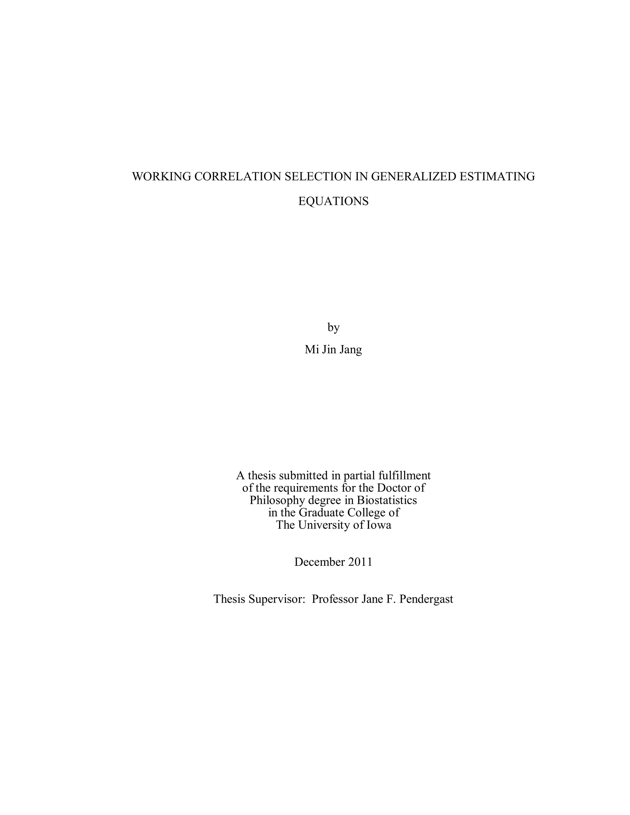 WORKING CORRELATION SELECTION IN GENERALIZED ESTIMATING
EQUATIONS
by
Mi Jin Jang
A thesis submitted in partial fulfillment
of the requirements for the Doctor of
Philosophy degree in Biostatistics
in the Graduate College of
The University of Iowa
December 2011
Thesis Supervisor: Professor Jane F. Pendergast
 