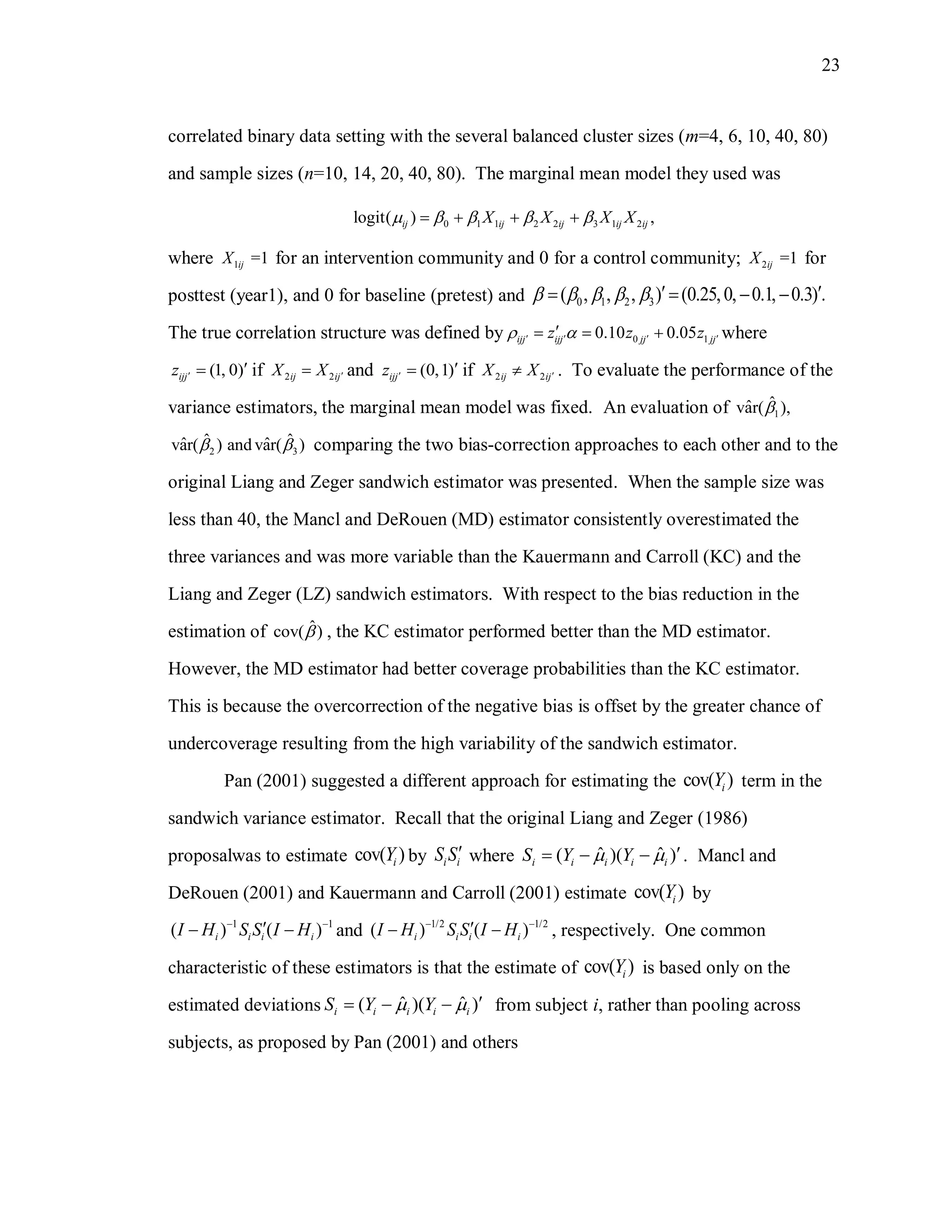 23
correlated binary data setting with the several balanced cluster sizes (m=4, 6, 10, 40, 80)
and sample sizes (n=10, 14, 20, 40, 80). The marginal mean model they used was
0 1 1 2 2 3 1 2logit( ) ,ij ij ij ij ijX X X X       
where 1 =1ijX for an intervention community and 0 for a control community; 2 =1ijX for
posttest (year1), and 0 for baseline (pretest) and 0 1 2 3( , , , ) (0.25,0, 0.1, 0.3) .        
The true correlation structure was defined by 0 10.10 0.05ijj ijj jj jjz z z       where
(1, 0)ijjz   if 2 2ij ijX X  and (0,1)ijjz   if 2 2ij ijX X  . To evaluate the performance of the
variance estimators, the marginal mean model was fixed. An evaluation of 1
ˆˆvar( ),
2 3
ˆ ˆˆ ˆvar( ) and var( )  comparing the two bias-correction approaches to each other and to the
original Liang and Zeger sandwich estimator was presented. When the sample size was
less than 40, the Mancl and DeRouen (MD) estimator consistently overestimated the
three variances and was more variable than the Kauermann and Carroll (KC) and the
Liang and Zeger (LZ) sandwich estimators. With respect to the bias reduction in the
estimation of ˆcov( ) , the KC estimator performed better than the MD estimator.
However, the MD estimator had better coverage probabilities than the KC estimator.
This is because the overcorrection of the negative bias is offset by the greater chance of
undercoverage resulting from the high variability of the sandwich estimator.
Pan (2001) suggested a different approach for estimating the cov( )iY term in the
sandwich variance estimator. Recall that the original Liang and Zeger (1986)
proposalwas to estimate cov( )iY by i iS S where ˆ ˆ( )( )i i i i iS Y Y     . Mancl and
DeRouen (2001) and Kauermann and Carroll (2001) estimate cov( )iY by
1 1
( ) ( )i i i iI H S S I H 
  and 1/2 1/2
( ) ( )i i i iI H S S I H 
  , respectively. One common
characteristic of these estimators is that the estimate of cov( )iY is based only on the
estimated deviations ˆ ˆ( )( )i i i i iS Y Y     from subject i, rather than pooling across
subjects, as proposed by Pan (2001) and others
 
