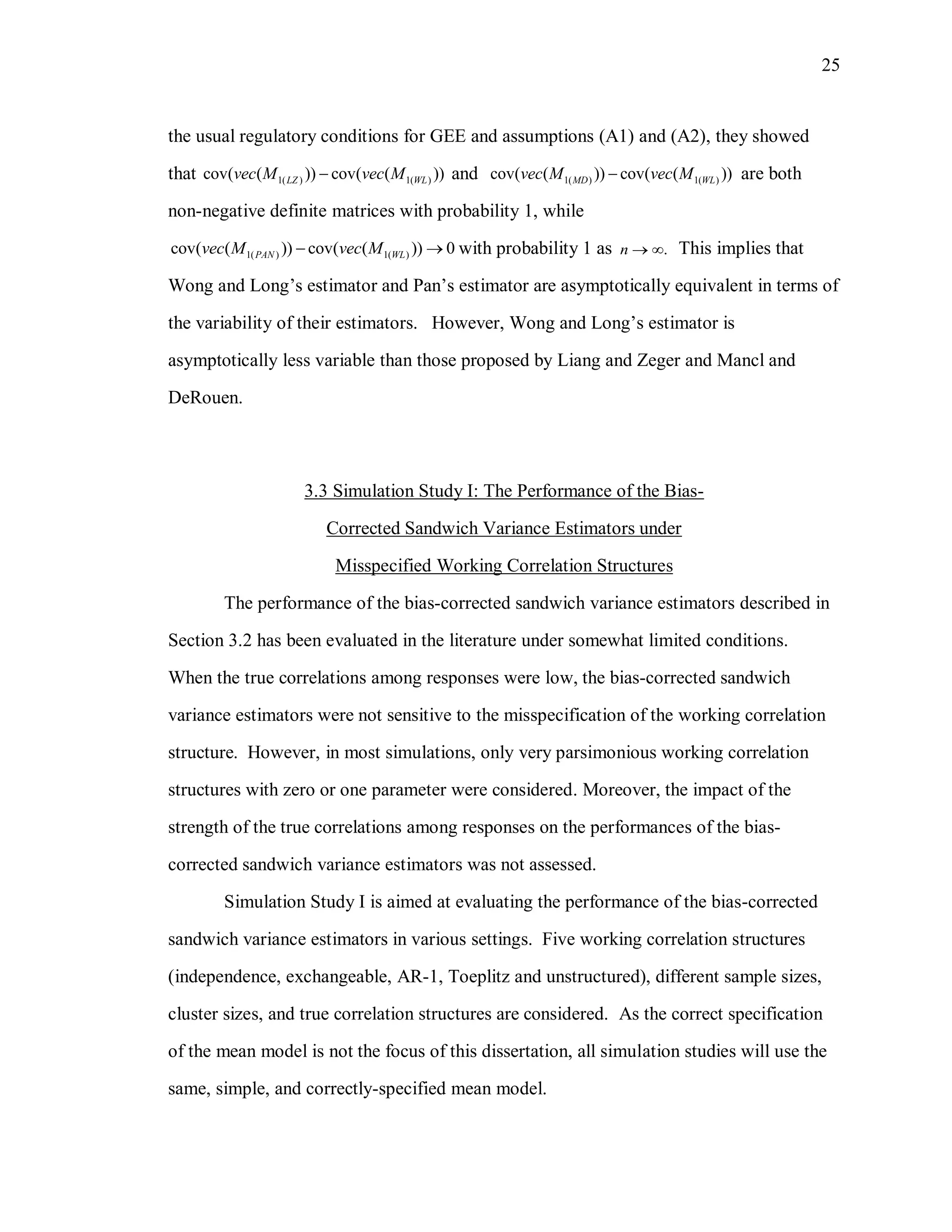 25
the usual regulatory conditions for GEE and assumptions (A1) and (A2), they showed
that 1( ) 1( )cov( ( )) cov( ( ))LZ WLvec M vec M and 1( ) 1( )cov( ( )) cov( ( ))MD WLvec M vec M are both
non-negative definite matrices with probability 1, while
1( ) 1( )cov( ( )) cov( ( )) 0PAN WLvec M vec M  with probability 1 as .n   This implies that
Wong and Long’s estimator and Pan’s estimator are asymptotically equivalent in terms of
the variability of their estimators. However, Wong and Long’s estimator is
asymptotically less variable than those proposed by Liang and Zeger and Mancl and
DeRouen.
3.3 Simulation Study I: The Performance of the Bias-
Corrected Sandwich Variance Estimators under
Misspecified Working Correlation Structures
The performance of the bias-corrected sandwich variance estimators described in
Section 3.2 has been evaluated in the literature under somewhat limited conditions.
When the true correlations among responses were low, the bias-corrected sandwich
variance estimators were not sensitive to the misspecification of the working correlation
structure. However, in most simulations, only very parsimonious working correlation
structures with zero or one parameter were considered. Moreover, the impact of the
strength of the true correlations among responses on the performances of the bias-
corrected sandwich variance estimators was not assessed.
Simulation Study I is aimed at evaluating the performance of the bias-corrected
sandwich variance estimators in various settings. Five working correlation structures
(independence, exchangeable, AR-1, Toeplitz and unstructured), different sample sizes,
cluster sizes, and true correlation structures are considered. As the correct specification
of the mean model is not the focus of this dissertation, all simulation studies will use the
same, simple, and correctly-specified mean model.
 