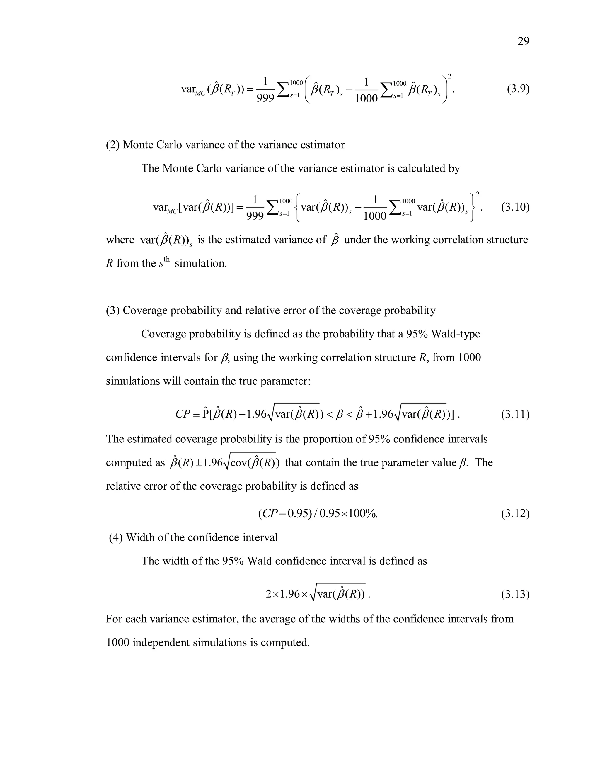 29
2
1000 1000
1 1
1 1ˆ ˆ ˆvar ( ( )) .( ) ( )
999 1000
MC T T s T ss s
R R R   
 
  
 
  (3.9)
(2) Monte Carlo variance of the variance estimator
The Monte Carlo variance of the variance estimator is calculated by
2
1000 1000
1 1
1 1ˆ ˆ ˆvar [var( ( ))] var( ( )) var( ( )) .
999 1000
MC s ss s
R R R   
 
  
 
  (3.10)
where ˆvar( ( ))sR is the estimated variance of ˆ under the working correlation structure
R from the sth
simulation.
(3) Coverage probability and relative error of the coverage probability
Coverage probability is defined as the probability that a 95% Wald-type
confidence intervals for , using the working correlation structure R, from 1000
simulations will contain the true parameter:
ˆ ˆ ˆ ˆˆP[ ( ) 1.96 var( ( )) 1.96 var( ( ))] .CP R R R         (3.11)
The estimated coverage probability is the proportion of 95% confidence intervals
computed as ˆ ˆ( ) 1.96 cov( ( ))R R  that contain the true parameter value β. The
relative error of the coverage probability is defined as
( 0.95)/ 0.95 100%.CP  (3.12)
(4) Width of the confidence interval
The width of the 95% Wald confidence interval is defined as
ˆ2 1.96 var( ( )) .R  (3.13)
For each variance estimator, the average of the widths of the confidence intervals from
1000 independent simulations is computed.
 