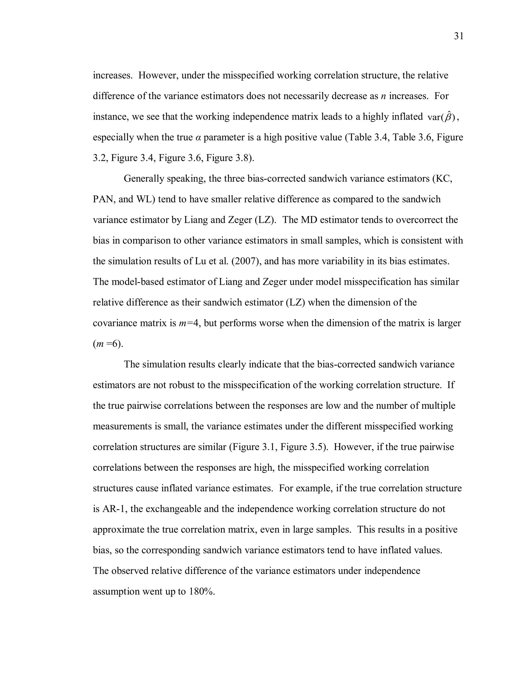 31
increases. However, under the misspecified working correlation structure, the relative
difference of the variance estimators does not necessarily decrease as n increases. For
instance, we see that the working independence matrix leads to a highly inflated ˆvar( ) ,
especially when the true α parameter is a high positive value (Table 3.4, Table 3.6, Figure
3.2, Figure 3.4, Figure 3.6, Figure 3.8).
Generally speaking, the three bias-corrected sandwich variance estimators (KC,
PAN, and WL) tend to have smaller relative difference as compared to the sandwich
variance estimator by Liang and Zeger (LZ). The MD estimator tends to overcorrect the
bias in comparison to other variance estimators in small samples, which is consistent with
the simulation results of Lu et al. (2007), and has more variability in its bias estimates.
The model-based estimator of Liang and Zeger under model misspecification has similar
relative difference as their sandwich estimator (LZ) when the dimension of the
covariance matrix is m=4, but performs worse when the dimension of the matrix is larger
(m =6).
The simulation results clearly indicate that the bias-corrected sandwich variance
estimators are not robust to the misspecification of the working correlation structure. If
the true pairwise correlations between the responses are low and the number of multiple
measurements is small, the variance estimates under the different misspecified working
correlation structures are similar (Figure 3.1, Figure 3.5). However, if the true pairwise
correlations between the responses are high, the misspecified working correlation
structures cause inflated variance estimates. For example, if the true correlation structure
is AR-1, the exchangeable and the independence working correlation structure do not
approximate the true correlation matrix, even in large samples. This results in a positive
bias, so the corresponding sandwich variance estimators tend to have inflated values.
The observed relative difference of the variance estimators under independence
assumption went up to 180%.
 