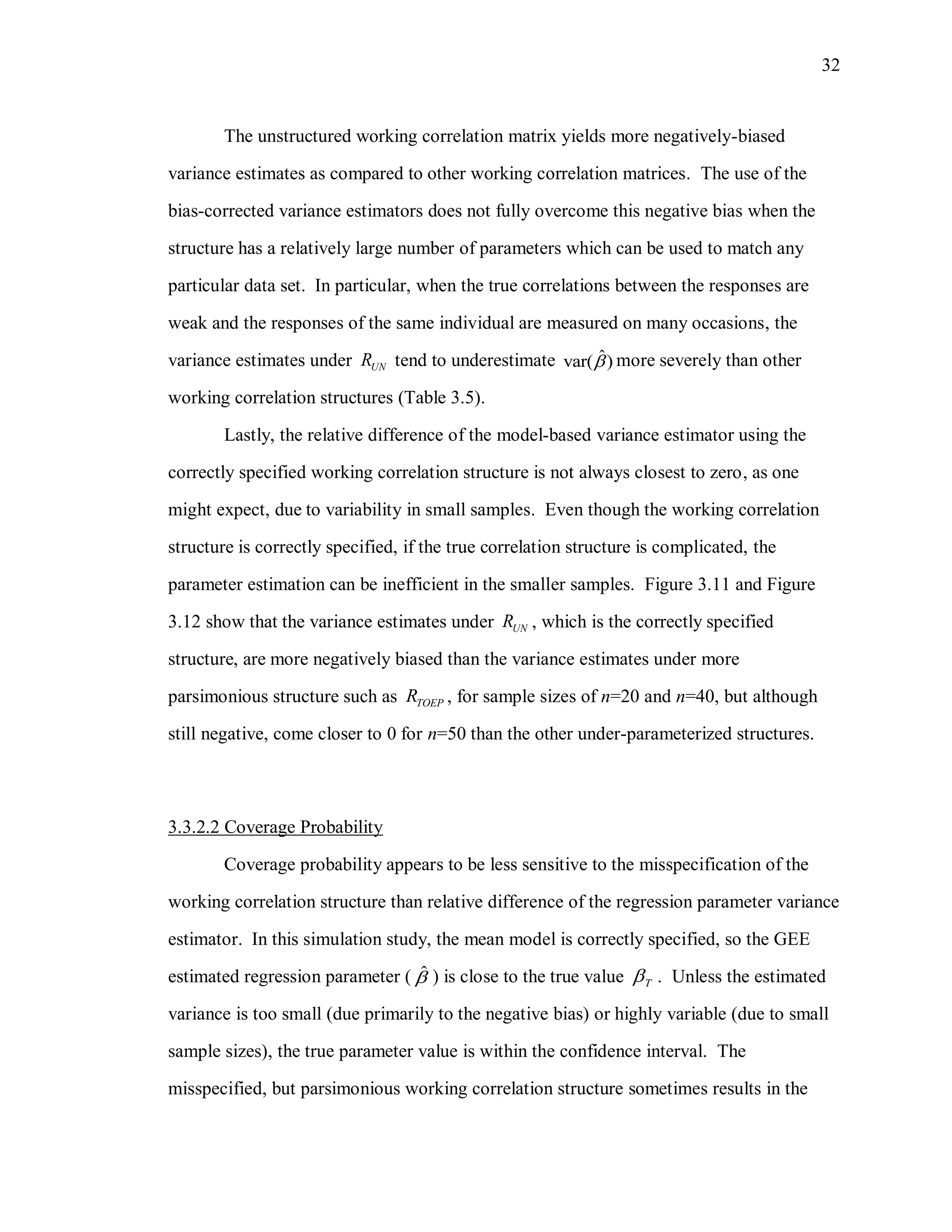 32
The unstructured working correlation matrix yields more negatively-biased
variance estimates as compared to other working correlation matrices. The use of the
bias-corrected variance estimators does not fully overcome this negative bias when the
structure has a relatively large number of parameters which can be used to match any
particular data set. In particular, when the true correlations between the responses are
weak and the responses of the same individual are measured on many occasions, the
variance estimates under UNR tend to underestimate ˆvar( ) more severely than other
working correlation structures (Table 3.5).
Lastly, the relative difference of the model-based variance estimator using the
correctly specified working correlation structure is not always closest to zero, as one
might expect, due to variability in small samples. Even though the working correlation
structure is correctly specified, if the true correlation structure is complicated, the
parameter estimation can be inefficient in the smaller samples. Figure 3.11 and Figure
3.12 show that the variance estimates under UNR , which is the correctly specified
structure, are more negatively biased than the variance estimates under more
parsimonious structure such as TOEPR , for sample sizes of n=20 and n=40, but although
still negative, come closer to 0 for n=50 than the other under-parameterized structures.
3.3.2.2 Coverage Probability
Coverage probability appears to be less sensitive to the misspecification of the
working correlation structure than relative difference of the regression parameter variance
estimator. In this simulation study, the mean model is correctly specified, so the GEE
estimated regression parameter ( ˆ ) is close to the true value T . Unless the estimated
variance is too small (due primarily to the negative bias) or highly variable (due to small
sample sizes), the true parameter value is within the confidence interval. The
misspecified, but parsimonious working correlation structure sometimes results in the
 