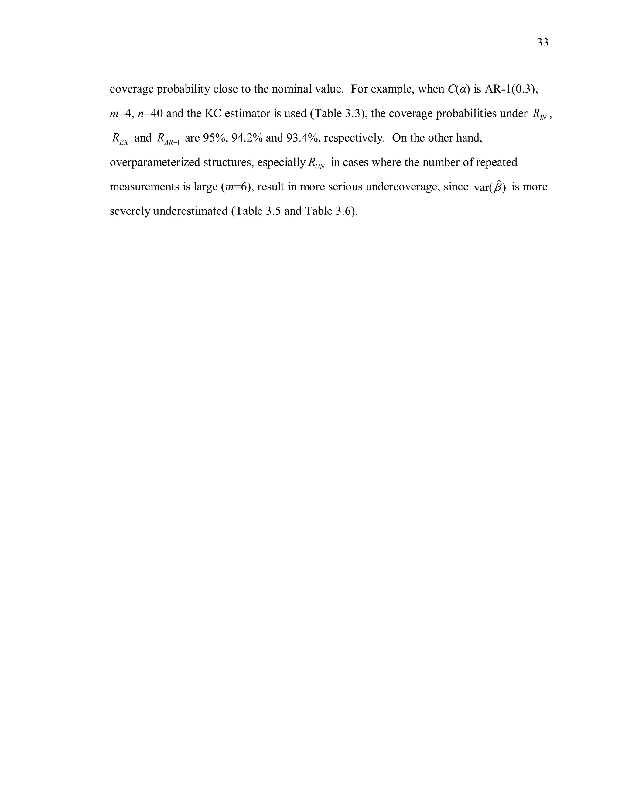 33
coverage probability close to the nominal value. For example, when C(α) is AR-1(0.3),
m=4, n=40 and the KC estimator is used (Table 3.3), the coverage probabilities under INR ,
EXR and 1ARR  are 95%, 94.2% and 93.4%, respectively. On the other hand,
overparameterized structures, especially UNR in cases where the number of repeated
measurements is large (m=6), result in more serious undercoverage, since ˆvar( ) is more
severely underestimated (Table 3.5 and Table 3.6).
 