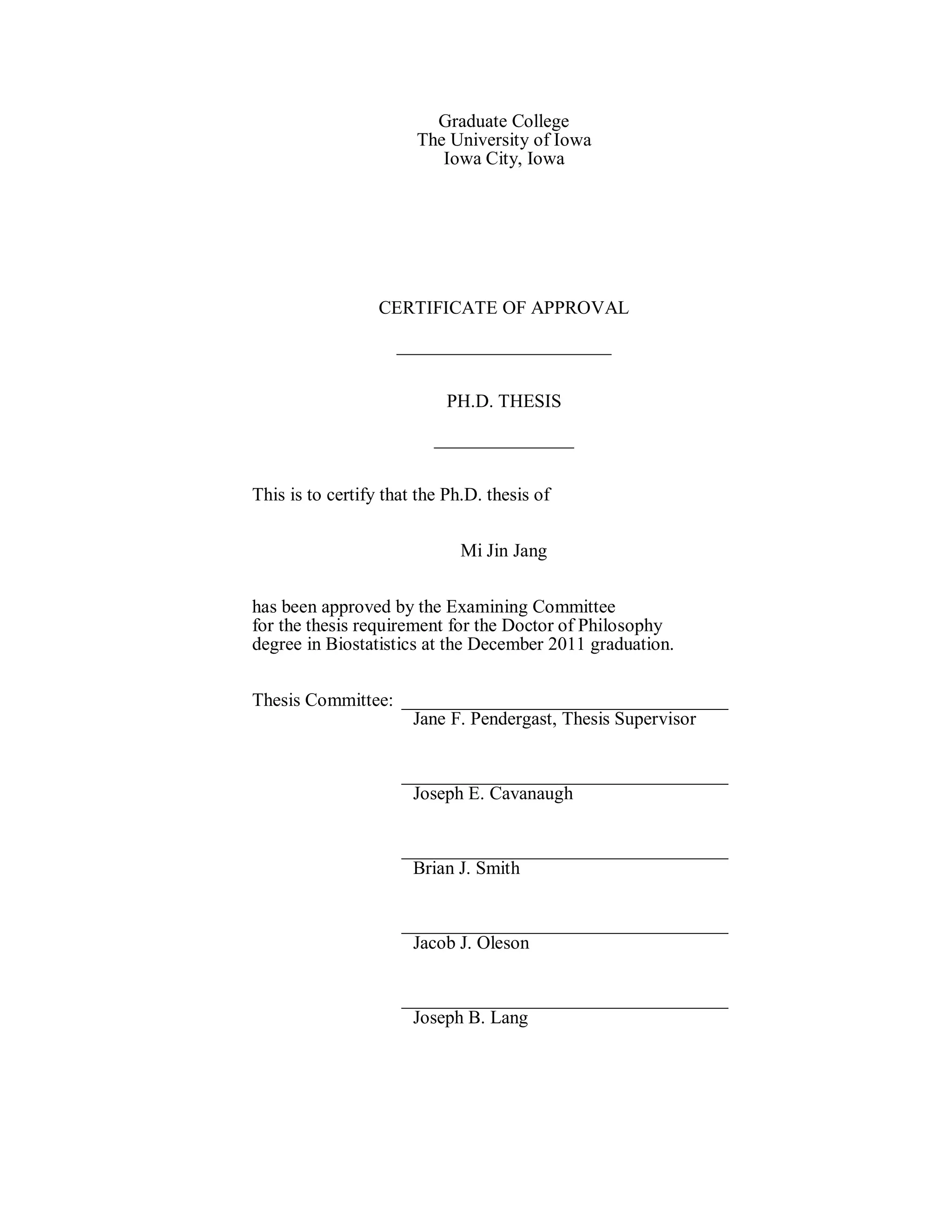 Graduate College
The University of Iowa
Iowa City, Iowa
CERTIFICATE OF APPROVAL
_______________________
PH.D. THESIS
_______________
This is to certify that the Ph.D. thesis of
Mi Jin Jang
has been approved by the Examining Committee
for the thesis requirement for the Doctor of Philosophy
degree in Biostatistics at the December 2011 graduation.
Thesis Committee: ___________________________________
Jane F. Pendergast, Thesis Supervisor
___________________________________
Joseph E. Cavanaugh
___________________________________
Brian J. Smith
___________________________________
Jacob J. Oleson
___________________________________
Joseph B. Lang
 