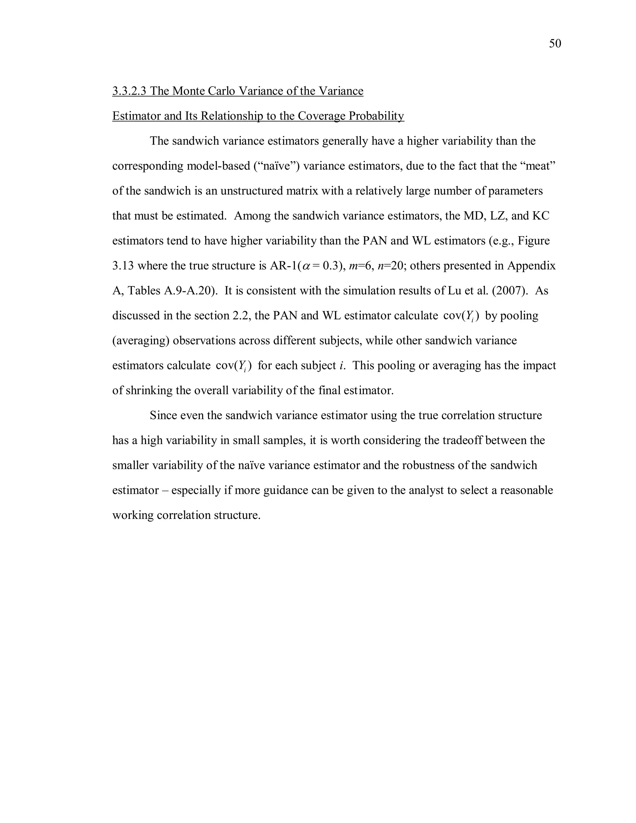 50
3.3.2.3 The Monte Carlo Variance of the Variance
Estimator and Its Relationship to the Coverage Probability
The sandwich variance estimators generally have a higher variability than the
corresponding model-based (“naïve”) variance estimators, due to the fact that the “meat”
of the sandwich is an unstructured matrix with a relatively large number of parameters
that must be estimated. Among the sandwich variance estimators, the MD, LZ, and KC
estimators tend to have higher variability than the PAN and WL estimators (e.g., Figure
3.13 where the true structure is AR-1( = 0.3), m=6, n=20; others presented in Appendix
A, Tables A.9-A.20). It is consistent with the simulation results of Lu et al. (2007). As
discussed in the section 2.2, the PAN and WL estimator calculate cov( )iY by pooling
(averaging) observations across different subjects, while other sandwich variance
estimators calculate cov( )iY for each subject i. This pooling or averaging has the impact
of shrinking the overall variability of the final estimator.
Since even the sandwich variance estimator using the true correlation structure
has a high variability in small samples, it is worth considering the tradeoff between the
smaller variability of the naïve variance estimator and the robustness of the sandwich
estimator – especially if more guidance can be given to the analyst to select a reasonable
working correlation structure.
 