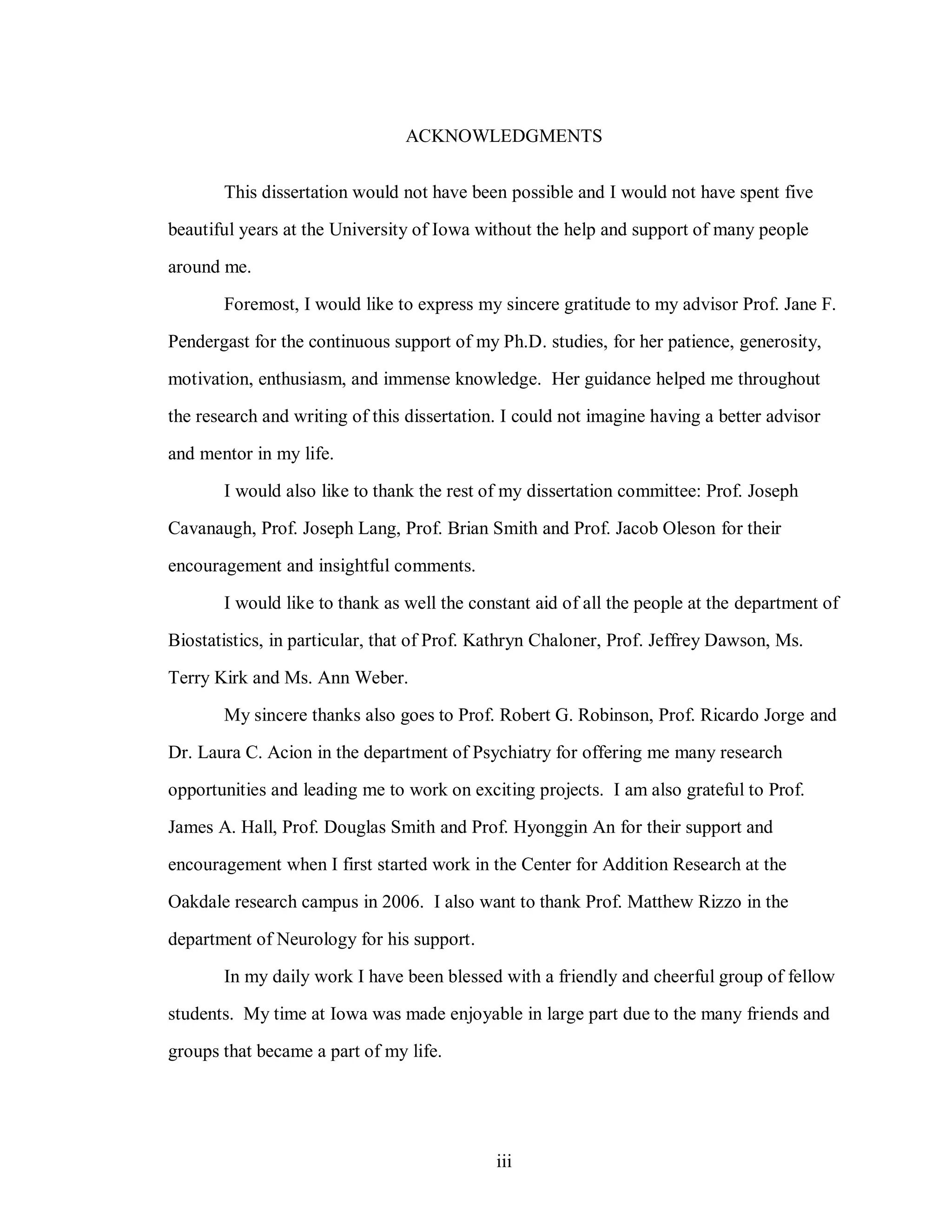iii
ACKNOWLEDGMENTS
This dissertation would not have been possible and I would not have spent five
beautiful years at the University of Iowa without the help and support of many people
around me.
Foremost, I would like to express my sincere gratitude to my advisor Prof. Jane F.
Pendergast for the continuous support of my Ph.D. studies, for her patience, generosity,
motivation, enthusiasm, and immense knowledge. Her guidance helped me throughout
the research and writing of this dissertation. I could not imagine having a better advisor
and mentor in my life.
I would also like to thank the rest of my dissertation committee: Prof. Joseph
Cavanaugh, Prof. Joseph Lang, Prof. Brian Smith and Prof. Jacob Oleson for their
encouragement and insightful comments.
I would like to thank as well the constant aid of all the people at the department of
Biostatistics, in particular, that of Prof. Kathryn Chaloner, Prof. Jeffrey Dawson, Ms.
Terry Kirk and Ms. Ann Weber.
My sincere thanks also goes to Prof. Robert G. Robinson, Prof. Ricardo Jorge and
Dr. Laura C. Acion in the department of Psychiatry for offering me many research
opportunities and leading me to work on exciting projects. I am also grateful to Prof.
James A. Hall, Prof. Douglas Smith and Prof. Hyonggin An for their support and
encouragement when I first started work in the Center for Addition Research at the
Oakdale research campus in 2006. I also want to thank Prof. Matthew Rizzo in the
department of Neurology for his support.
In my daily work I have been blessed with a friendly and cheerful group of fellow
students. My time at Iowa was made enjoyable in large part due to the many friends and
groups that became a part of my life.
 