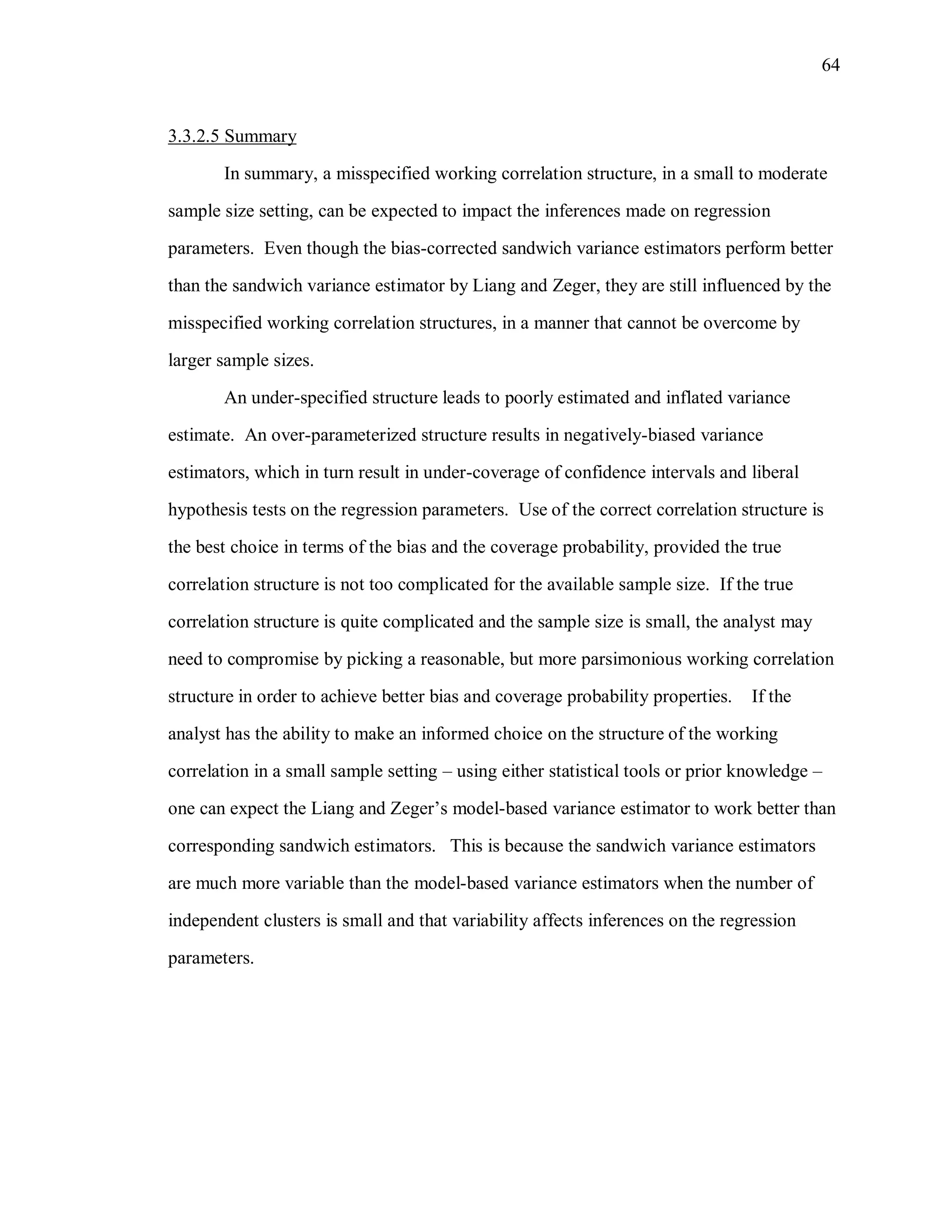 64
3.3.2.5 Summary
In summary, a misspecified working correlation structure, in a small to moderate
sample size setting, can be expected to impact the inferences made on regression
parameters. Even though the bias-corrected sandwich variance estimators perform better
than the sandwich variance estimator by Liang and Zeger, they are still influenced by the
misspecified working correlation structures, in a manner that cannot be overcome by
larger sample sizes.
An under-specified structure leads to poorly estimated and inflated variance
estimate. An over-parameterized structure results in negatively-biased variance
estimators, which in turn result in under-coverage of confidence intervals and liberal
hypothesis tests on the regression parameters. Use of the correct correlation structure is
the best choice in terms of the bias and the coverage probability, provided the true
correlation structure is not too complicated for the available sample size. If the true
correlation structure is quite complicated and the sample size is small, the analyst may
need to compromise by picking a reasonable, but more parsimonious working correlation
structure in order to achieve better bias and coverage probability properties. If the
analyst has the ability to make an informed choice on the structure of the working
correlation in a small sample setting – using either statistical tools or prior knowledge –
one can expect the Liang and Zeger’s model-based variance estimator to work better than
corresponding sandwich estimators. This is because the sandwich variance estimators
are much more variable than the model-based variance estimators when the number of
independent clusters is small and that variability affects inferences on the regression
parameters.
 