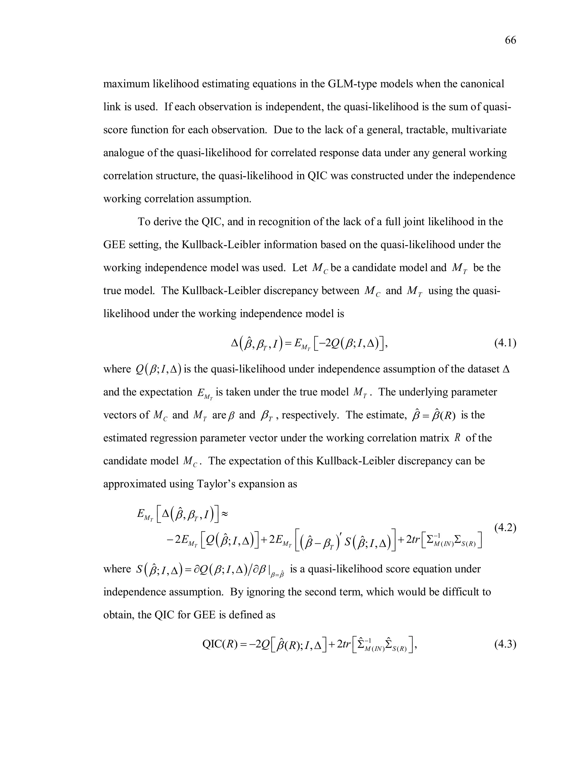 66
maximum likelihood estimating equations in the GLM-type models when the canonical
link is used. If each observation is independent, the quasi-likelihood is the sum of quasi-
score function for each observation. Due to the lack of a general, tractable, multivariate
analogue of the quasi-likelihood for correlated response data under any general working
correlation structure, the quasi-likelihood in QIC was constructed under the independence
working correlation assumption.
To derive the QIC, and in recognition of the lack of a full joint likelihood in the
GEE setting, the Kullback-Leibler information based on the quasi-likelihood under the
working independence model was used. Let CM be a candidate model and TM be the
true model. The Kullback-Leibler discrepancy between CM and TM using the quasi-
likelihood under the working independence model is
   ˆ ,2 ; ,, , TMT
E Q II       (4.1)
where  ; ,Q I  is the quasi-likelihood under independence assumption of the dataset 
and the expectation TME is taken under the true model TM . The underlying parameter
vectors of CM and TM are and T , respectively. The estimate, ˆ ˆ( )R  is the
estimated regression parameter vector under the working correlation matrix R of the
candidate model CM . The expectation of this Kullback-Leibler discrepancy can be
approximated using Taylor’s expansion as
 
     
1
( ) ( )
ˆ, ,
ˆ2 2 2ˆ ˆ; , ; ,
T
T T
M T
M M M IN S R
T
E I
E Q E trI S I
 
   

   
                
(4.2)
where     ˆ
ˆ |; ,; ,S Q II  
 
   is a quasi-likelihood score equation under
independence assumption. By ignoring the second term, which would be difficult to
obtain, the QIC for GEE is defined as
1
( ) ( )
ˆ ˆˆQIC( ) 2 2 ,( ); , M IN S R
R Q trR I

          (4.3)
 