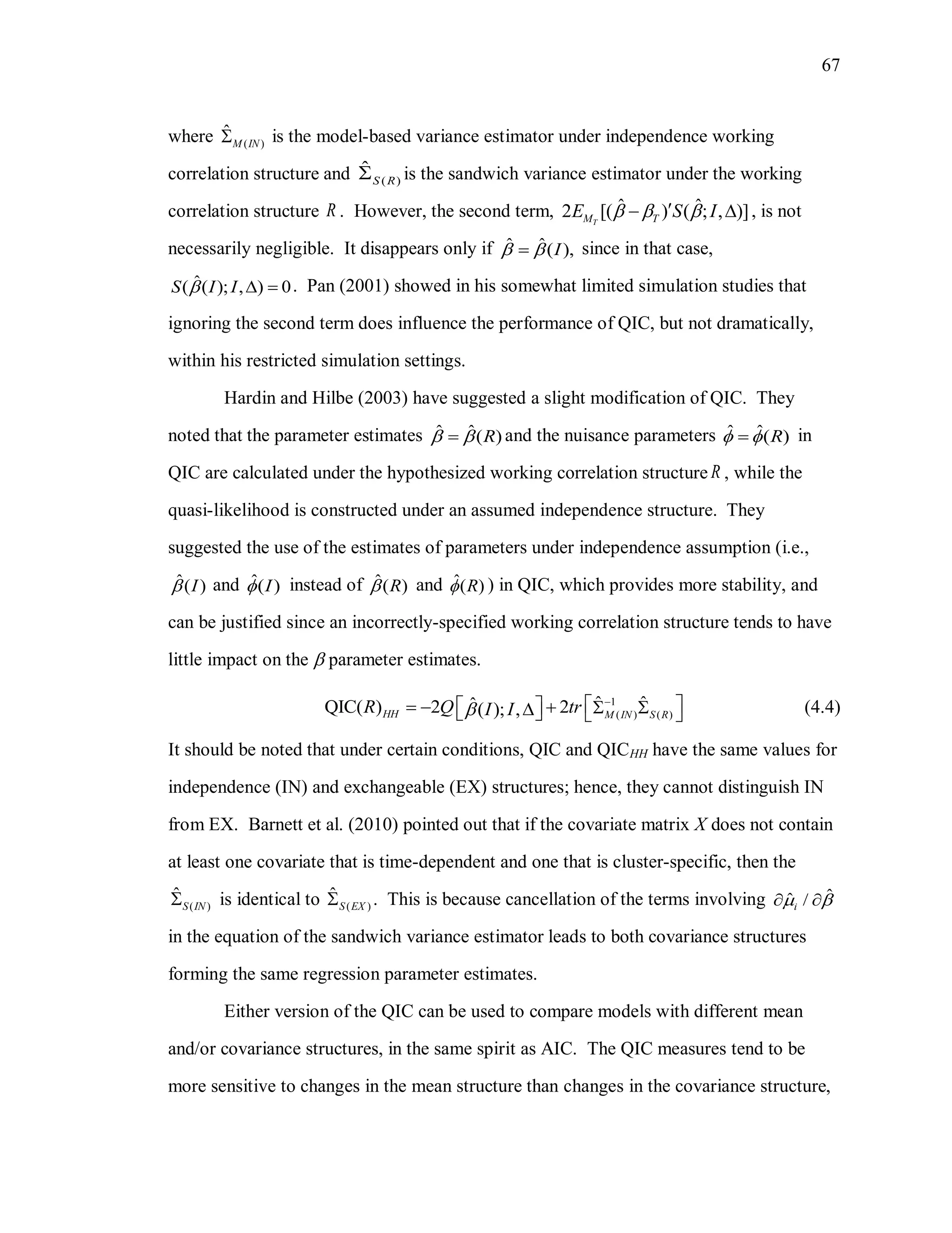 67
where ( )
ˆ
M IN is the model-based variance estimator under independence working
correlation structure and ( )
ˆ
S R is the sandwich variance estimator under the working
correlation structure R . However, the second term, ˆ ˆ2 [( ) ( ; , )]TM TE S I    , is not
necessarily negligible. It disappears only if ˆ ˆ( ),I  since in that case,
ˆ( ( ); , ) 0S I I   . Pan (2001) showed in his somewhat limited simulation studies that
ignoring the second term does influence the performance of QIC, but not dramatically,
within his restricted simulation settings.
Hardin and Hilbe (2003) have suggested a slight modification of QIC. They
noted that the parameter estimates ˆ ˆ( )R  and the nuisance parameters ˆ ˆ( )R  in
QIC are calculated under the hypothesized working correlation structure R , while the
quasi-likelihood is constructed under an assumed independence structure. They
suggested the use of the estimates of parameters under independence assumption (i.e.,
ˆ( )I and ˆ( )I instead of ˆ( )R and ˆ( )R ) in QIC, which provides more stability, and
can be justified since an incorrectly-specified working correlation structure tends to have
little impact on the  parameter estimates.
1
( ) ( )
ˆ ˆˆQIC( ) 2 2( ); ,HH M IN S R
R Q trI I

          (4.4)
It should be noted that under certain conditions, QIC and QICHH have the same values for
independence (IN) and exchangeable (EX) structures; hence, they cannot distinguish IN
from EX. Barnett et al. (2010) pointed out that if the covariate matrix X does not contain
at least one covariate that is time-dependent and one that is cluster-specific, then the
( )
ˆ
S IN is identical to ( )
ˆ
S EX . This is because cancellation of the terms involving ˆˆ /i  
in the equation of the sandwich variance estimator leads to both covariance structures
forming the same regression parameter estimates.
Either version of the QIC can be used to compare models with different mean
and/or covariance structures, in the same spirit as AIC. The QIC measures tend to be
more sensitive to changes in the mean structure than changes in the covariance structure,
 