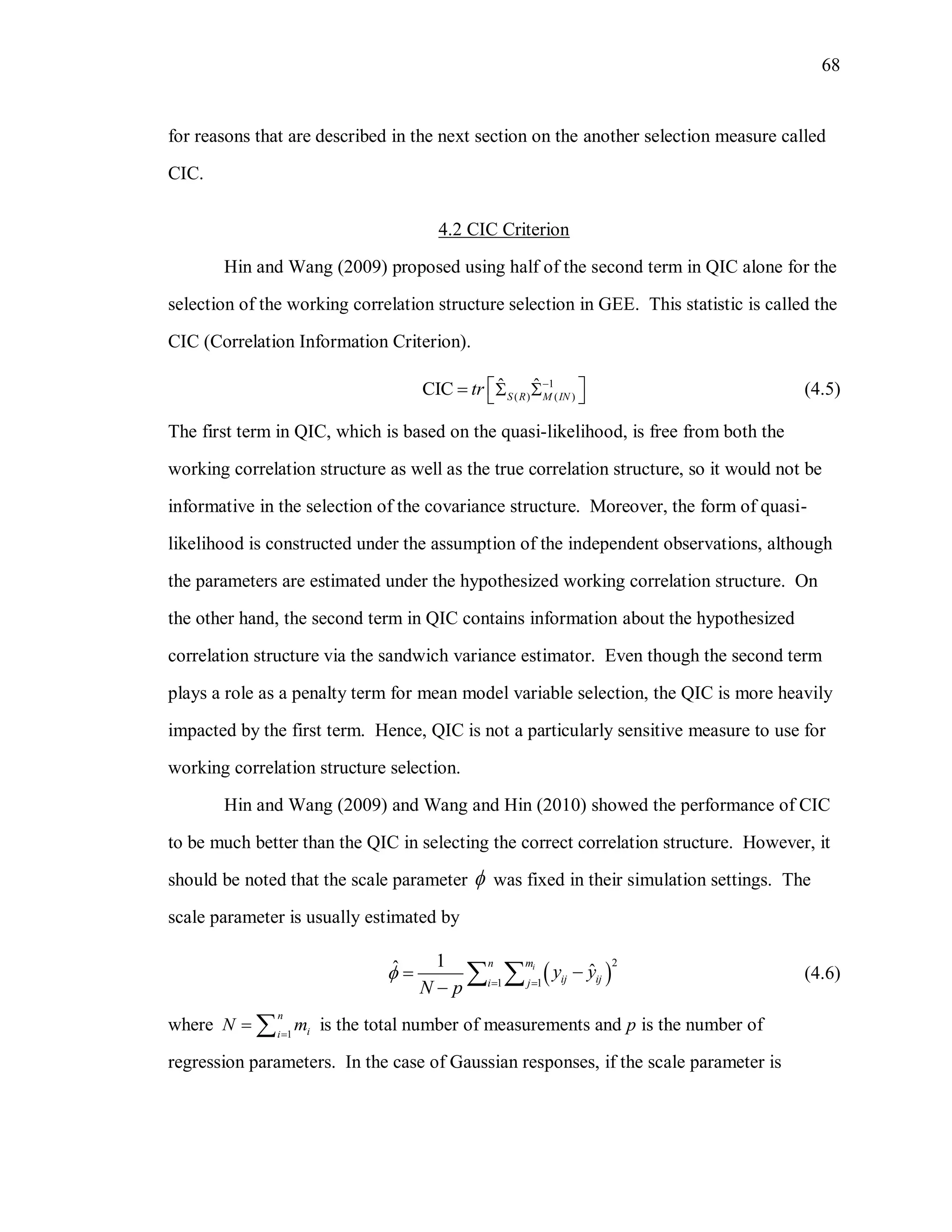 68
for reasons that are described in the next section on the another selection measure called
CIC.
4.2 CIC Criterion
Hin and Wang (2009) proposed using half of the second term in QIC alone for the
selection of the working correlation structure selection in GEE. This statistic is called the
CIC (Correlation Information Criterion).
1
( ) ( )
ˆ ˆCIC S R M IN
tr 
     (4.5)
The first term in QIC, which is based on the quasi-likelihood, is free from both the
working correlation structure as well as the true correlation structure, so it would not be
informative in the selection of the covariance structure. Moreover, the form of quasi-
likelihood is constructed under the assumption of the independent observations, although
the parameters are estimated under the hypothesized working correlation structure. On
the other hand, the second term in QIC contains information about the hypothesized
correlation structure via the sandwich variance estimator. Even though the second term
plays a role as a penalty term for mean model variable selection, the QIC is more heavily
impacted by the first term. Hence, QIC is not a particularly sensitive measure to use for
working correlation structure selection.
Hin and Wang (2009) and Wang and Hin (2010) showed the performance of CIC
to be much better than the QIC in selecting the correct correlation structure. However, it
should be noted that the scale parameter  was fixed in their simulation settings. The
scale parameter is usually estimated by
 
2
1 1
1ˆ ˆin m
ij iji j
y y
N p
  


  (4.6)
where 1
n
ii
N m
  is the total number of measurements and p is the number of
regression parameters. In the case of Gaussian responses, if the scale parameter is
 