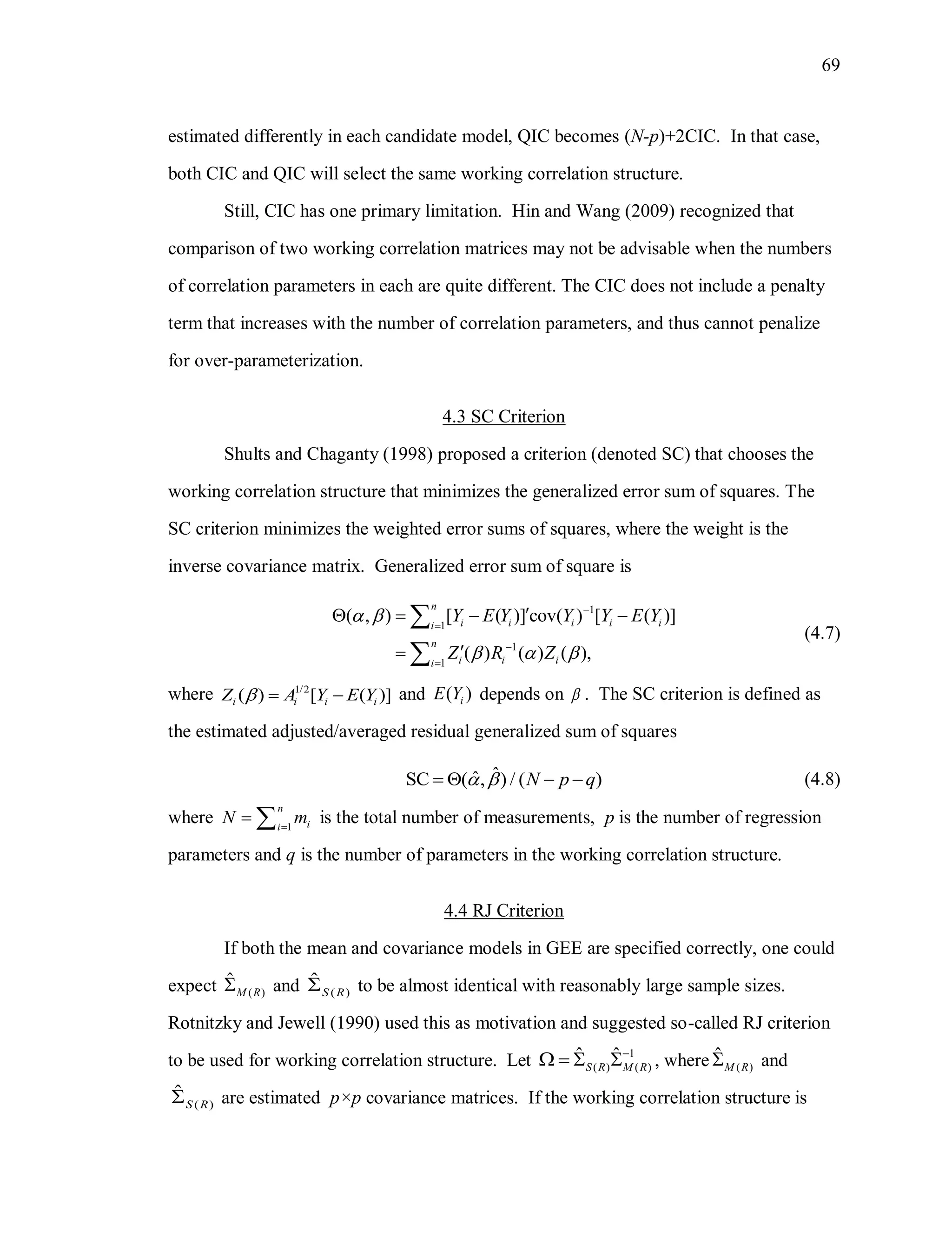 69
estimated differently in each candidate model, QIC becomes (N-p)+2CIC. In that case,
both CIC and QIC will select the same working correlation structure.
Still, CIC has one primary limitation. Hin and Wang (2009) recognized that
comparison of two working correlation matrices may not be advisable when the numbers
of correlation parameters in each are quite different. The CIC does not include a penalty
term that increases with the number of correlation parameters, and thus cannot penalize
for over-parameterization.
4.3 SC Criterion
Shults and Chaganty (1998) proposed a criterion (denoted SC) that chooses the
working correlation structure that minimizes the generalized error sum of squares. The
SC criterion minimizes the weighted error sums of squares, where the weight is the
inverse covariance matrix. Generalized error sum of square is
1
1
1
1
( , ) [ ( )] cov( ) [ ( )]
( ) ( ) ( ),
n
i i i i ii
n
i i ii
Y E Y Y Y E Y
Z R Z
 
  




   



(4.7)
where 1/2
( ) [ ( )]i i i iZ A Y E Y   and ( )iE Y depends on  . The SC criterion is defined as
the estimated adjusted/averaged residual generalized sum of squares
ˆˆSC ( , ) / ( )N p q     (4.8)
where 1
n
ii
N m
  is the total number of measurements, p is the number of regression
parameters and q is the number of parameters in the working correlation structure.
4.4 RJ Criterion
If both the mean and covariance models in GEE are specified correctly, one could
expect ( )
ˆ
M R and ( )
ˆ
S R to be almost identical with reasonably large sample sizes.
Rotnitzky and Jewell (1990) used this as motivation and suggested so-called RJ criterion
to be used for working correlation structure. Let 1
( ) ( )
ˆ ˆ
S R M R

    , where ( )
ˆ
M R and
( )
ˆ
S R are estimated p×p covariance matrices. If the working correlation structure is
 