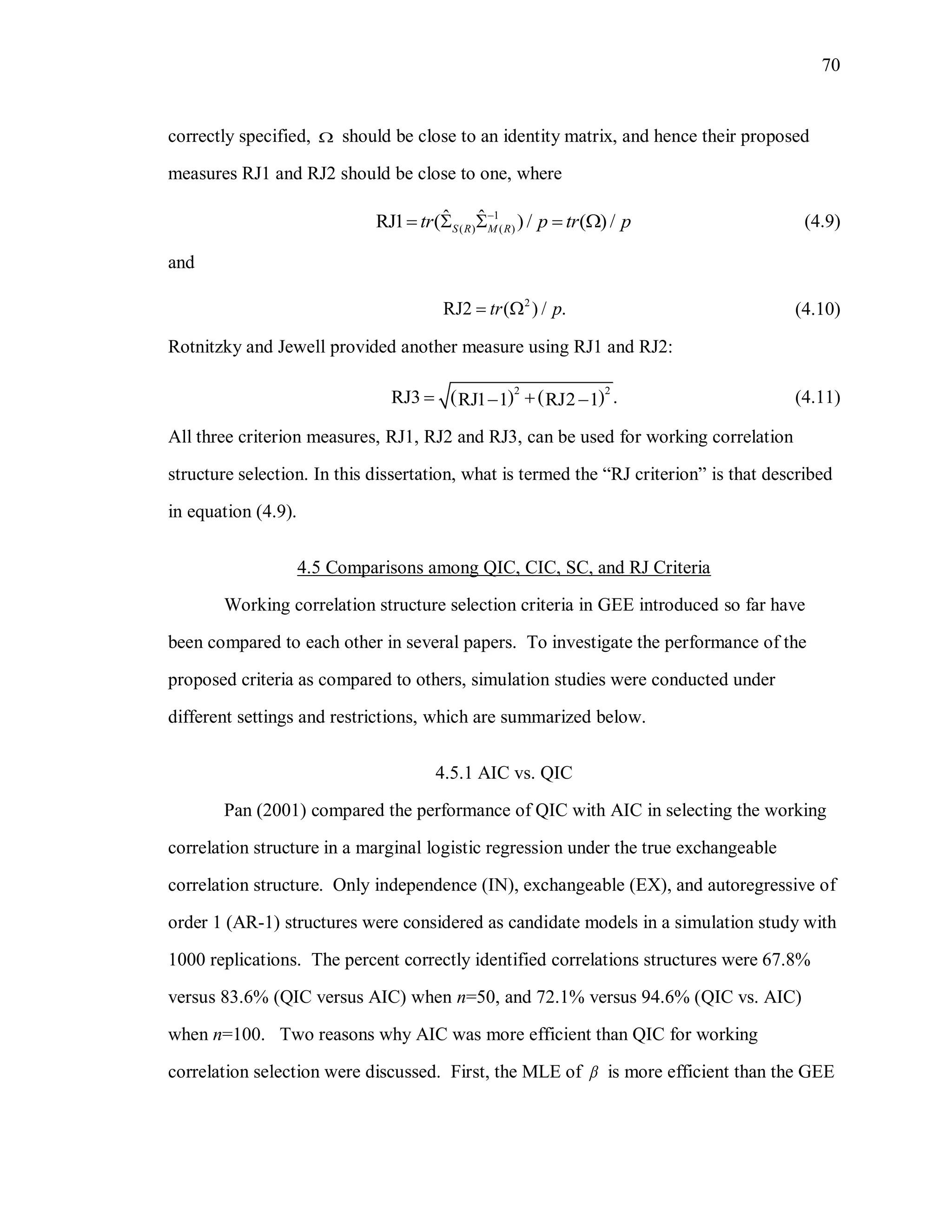 70
correctly specified,  should be close to an identity matrix, and hence their proposed
measures RJ1 and RJ2 should be close to one, where
1
( ) ( )
ˆ ˆRJ1 ( ) / ( ) /S R M Rtr p tr p
     (4.9)
and
2
RJ2 ( ) / .tr p  (4.10)
Rotnitzky and Jewell provided another measure using RJ1 and RJ2:
   2 2
RJ3 .RJ1 1 RJ2 1   (4.11)
All three criterion measures, RJ1, RJ2 and RJ3, can be used for working correlation
structure selection. In this dissertation, what is termed the “RJ criterion” is that described
in equation (4.9).
4.5 Comparisons among QIC, CIC, SC, and RJ Criteria
Working correlation structure selection criteria in GEE introduced so far have
been compared to each other in several papers. To investigate the performance of the
proposed criteria as compared to others, simulation studies were conducted under
different settings and restrictions, which are summarized below.
4.5.1 AIC vs. QIC
Pan (2001) compared the performance of QIC with AIC in selecting the working
correlation structure in a marginal logistic regression under the true exchangeable
correlation structure. Only independence (IN), exchangeable (EX), and autoregressive of
order 1 (AR-1) structures were considered as candidate models in a simulation study with
1000 replications. The percent correctly identified correlations structures were 67.8%
versus 83.6% (QIC versus AIC) when n=50, and 72.1% versus 94.6% (QIC vs. AIC)
when n=100. Two reasons why AIC was more efficient than QIC for working
correlation selection were discussed. First, the MLE of  is more efficient than the GEE
 