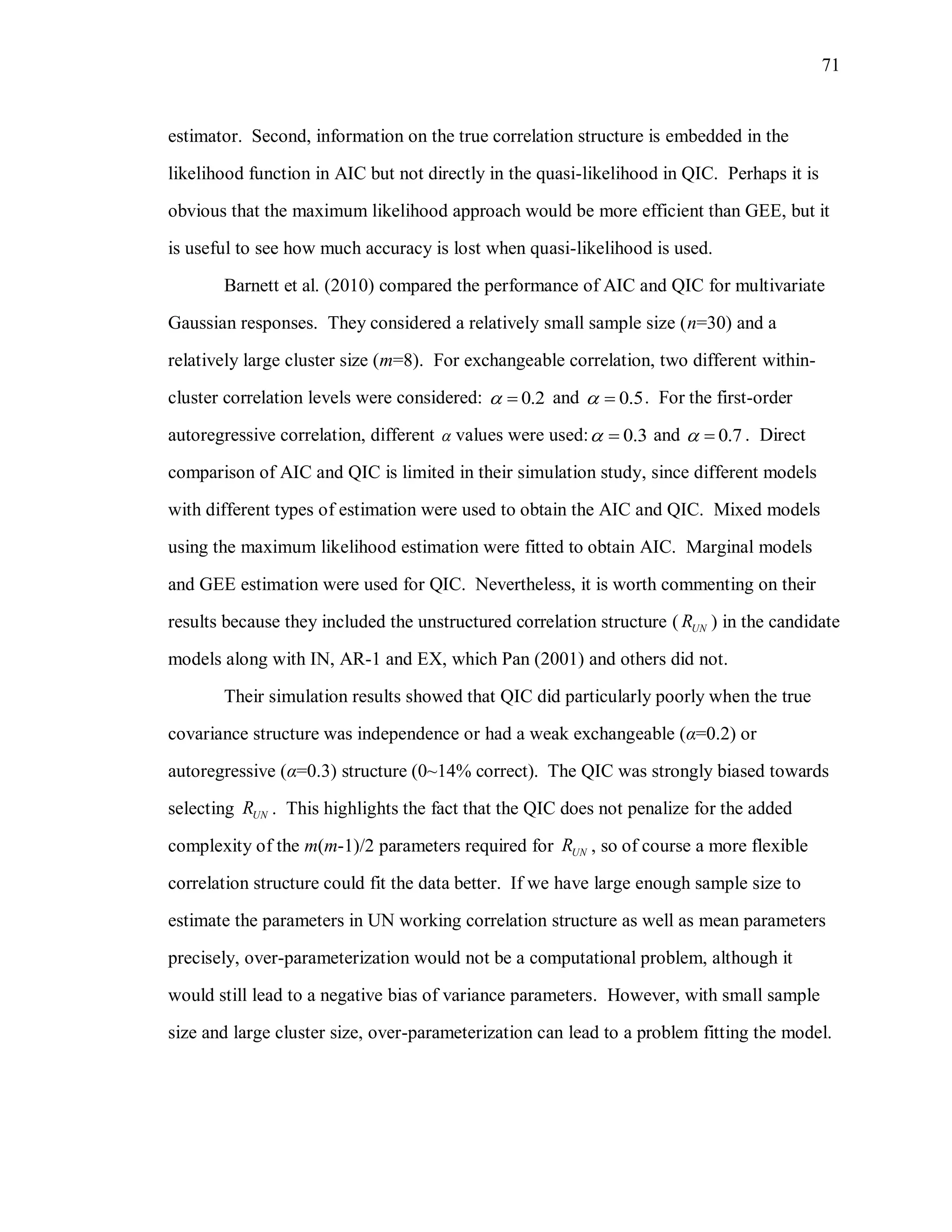 71
estimator. Second, information on the true correlation structure is embedded in the
likelihood function in AIC but not directly in the quasi-likelihood in QIC. Perhaps it is
obvious that the maximum likelihood approach would be more efficient than GEE, but it
is useful to see how much accuracy is lost when quasi-likelihood is used.
Barnett et al. (2010) compared the performance of AIC and QIC for multivariate
Gaussian responses. They considered a relatively small sample size (n=30) and a
relatively large cluster size (m=8). For exchangeable correlation, two different within-
cluster correlation levels were considered: 0.2  and 0.5  . For the first-order
autoregressive correlation, different  values were used: 0.3  and 0.7  . Direct
comparison of AIC and QIC is limited in their simulation study, since different models
with different types of estimation were used to obtain the AIC and QIC. Mixed models
using the maximum likelihood estimation were fitted to obtain AIC. Marginal models
and GEE estimation were used for QIC. Nevertheless, it is worth commenting on their
results because they included the unstructured correlation structure ( UNR ) in the candidate
models along with IN, AR-1 and EX, which Pan (2001) and others did not.
Their simulation results showed that QIC did particularly poorly when the true
covariance structure was independence or had a weak exchangeable (α=0.2) or
autoregressive (α=0.3) structure (0~14% correct). The QIC was strongly biased towards
selecting UNR . This highlights the fact that the QIC does not penalize for the added
complexity of the m(m-1)/2 parameters required for UNR , so of course a more flexible
correlation structure could fit the data better. If we have large enough sample size to
estimate the parameters in UN working correlation structure as well as mean parameters
precisely, over-parameterization would not be a computational problem, although it
would still lead to a negative bias of variance parameters. However, with small sample
size and large cluster size, over-parameterization can lead to a problem fitting the model.
 