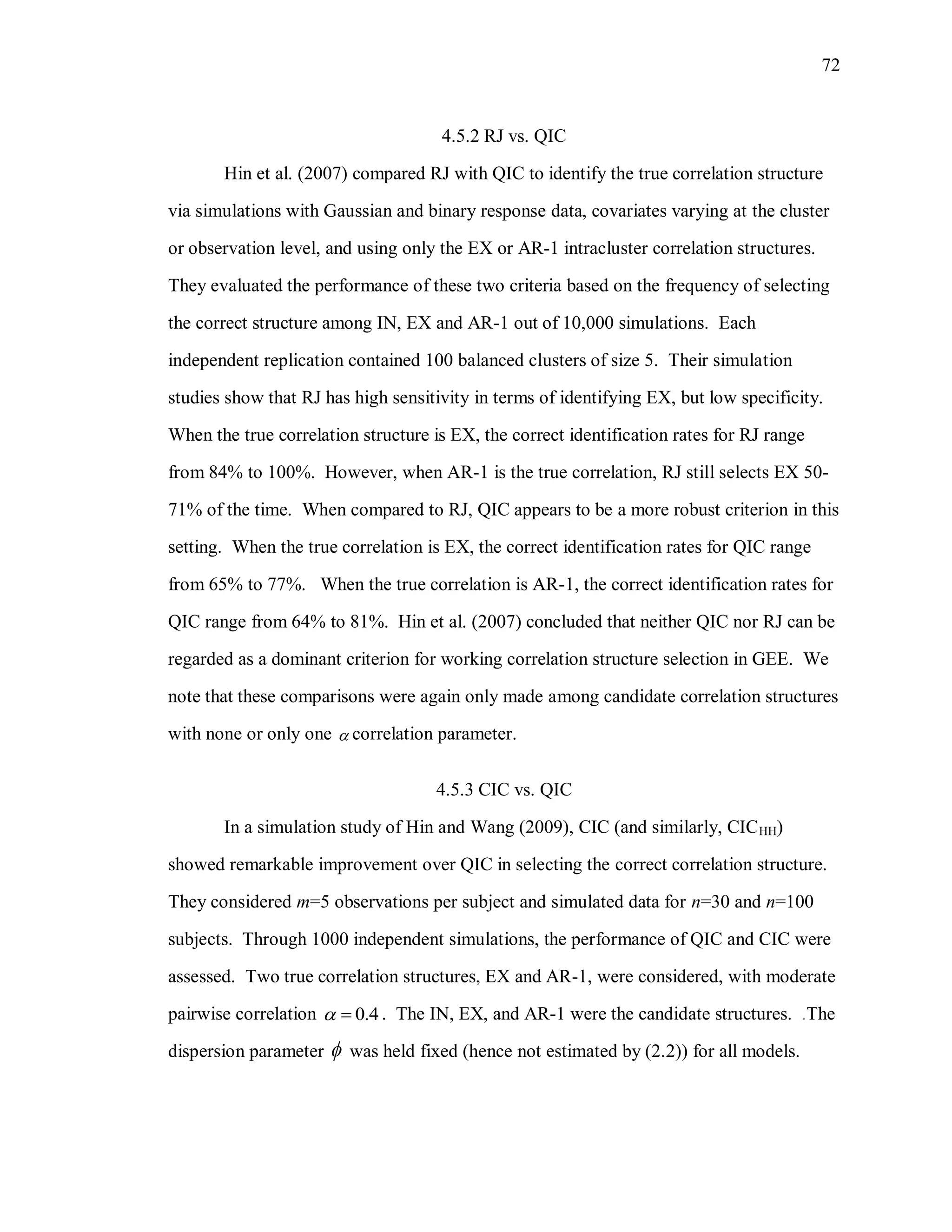 72
4.5.2 RJ vs. QIC
Hin et al. (2007) compared RJ with QIC to identify the true correlation structure
via simulations with Gaussian and binary response data, covariates varying at the cluster
or observation level, and using only the EX or AR-1 intracluster correlation structures.
They evaluated the performance of these two criteria based on the frequency of selecting
the correct structure among IN, EX and AR-1 out of 10,000 simulations. Each
independent replication contained 100 balanced clusters of size 5. Their simulation
studies show that RJ has high sensitivity in terms of identifying EX, but low specificity.
When the true correlation structure is EX, the correct identification rates for RJ range
from 84% to 100%. However, when AR-1 is the true correlation, RJ still selects EX 50-
71% of the time. When compared to RJ, QIC appears to be a more robust criterion in this
setting. When the true correlation is EX, the correct identification rates for QIC range
from 65% to 77%. When the true correlation is AR-1, the correct identification rates for
QIC range from 64% to 81%. Hin et al. (2007) concluded that neither QIC nor RJ can be
regarded as a dominant criterion for working correlation structure selection in GEE. We
note that these comparisons were again only made among candidate correlation structures
with none or only one  correlation parameter.
4.5.3 CIC vs. QIC
In a simulation study of Hin and Wang (2009), CIC (and similarly, CICHH)
showed remarkable improvement over QIC in selecting the correct correlation structure.
They considered m=5 observations per subject and simulated data for n=30 and n=100
subjects. Through 1000 independent simulations, the performance of QIC and CIC were
assessed. Two true correlation structures, EX and AR-1, were considered, with moderate
pairwise correlation 0.4  . The IN, EX, and AR-1 were the candidate structures. .The
dispersion parameter  was held fixed (hence not estimated by (2.2)) for all models.
 