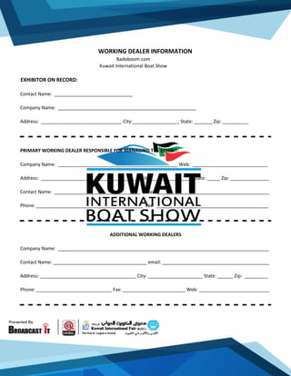 WORKING DEALER INFORMATION
Badoboom.com
Kuwait International Boat Show
EXHIBITOR ON RECORD:
Contact Name: ______________________________
Company Name: _____________________________________________________
Address: _______________________________ City:__________________ State: _______ Zip: __________
PRIMARY WORKING DEALER RESPONSIBLE FOR MANAGING THE EXHIBIT:
Company Name: ______________________________________________ Web: _____________________________
Address: ______________________________________ City:________________ State: _____ Zip: _______________
Contact Name: _________________________________ Email: ___________________________________________
Phone: _________________________________________ Fax: ___________________________________________
ADDITIONAL WORKING DEALERS
Company Name: _________________________________________________________________________________
Contact Name: ____________________________________ email: _________________________________________
Address: _____________________________________ City: _____________________ State: ______ Zip: _________
Phone: _____________________________ Fax: ________________________ Web: ___________________________
 