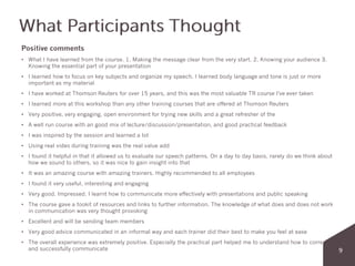 Positive comments
• What I have learned from the course. 1. Making the message clear from the very start. 2. Knowing your audience 3.
Knowing the essential part of your presentation
• I learned how to focus on key subjects and organize my speech. I learned body language and tone is just or more
important as my material
• I have worked at Thomson Reuters for over 15 years, and this was the most valuable TR course I've ever taken
• I learned more at this workshop than any other training courses that are offered at Thomson Reuters
• Very positive, very engaging, open environment for trying new skills and a great refresher of the
• A well run course with an good mix of lecture/discussion/presentation, and good practical feedback
• I was inspired by the session and learned a lot
• Using real video during training was the real value add
• I found it helpful in that it allowed us to evaluate our speech patterns. On a day to day basis, rarely do we think about
how we sound to others, so it was nice to gain insight into that
• It was an amazing course with amazing trainers. Highly recommended to all employees
• I found it very useful, interesting and engaging
• Very good. Impressed. I learnt how to communicate more effectively with presentations and public speaking
• The course gave a tookit of resources and links to further information. The knowledge of what does and does not work
in communication was very thought provoking
• Excellent and will be sending team members
• Very good advice communicated in an informal way and each trainer did their best to make you feel at ease
• The overall experience was extremely positive. Especially the practical part helped me to understand how to correctly
and successfully communicate
 