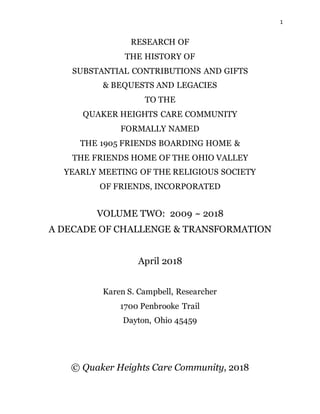 1
RESEARCH OF
THE HISTORY OF
SUBSTANTIAL CONTRIBUTIONS AND GIFTS
& BEQUESTS AND LEGACIES
TO THE
QUAKER HEIGHTS CARE COMMUNITY
FORMALLY NAMED
THE 1905 FRIENDS BOARDING HOME &
THE FRIENDS HOME OF THE OHIO VALLEY
YEARLY MEETING OF THE RELIGIOUS SOCIETY
OF FRIENDS, INCORPORATED
VOLUME TWO: 2009 ~ 2018
A DECADE OF CHALLENGE & TRANSFORMATION
April 2018
Karen S. Campbell, Researcher
1700 Penbrooke Trail
Dayton, Ohio 45459
© Quaker Heights Care Community, 2018
 