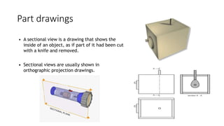 Part drawings
• A sectional view is a drawing that shows the
inside of an object, as if part of it had been cut
with a knife and removed.
• Sectional views are usually shown in
orthographic projection drawings.
 