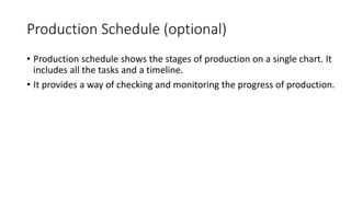 Production Schedule (optional)
• Production schedule shows the stages of production on a single chart. It
includes all the tasks and a timeline.
• It provides a way of checking and monitoring the progress of production.
 
