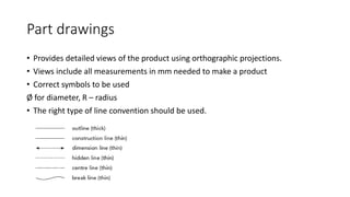 Part drawings
• Provides detailed views of the product using orthographic projections.
• Views include all measurements in mm needed to make a product
• Correct symbols to be used
Ø for diameter, R – radius
• The right type of line convention should be used.
 