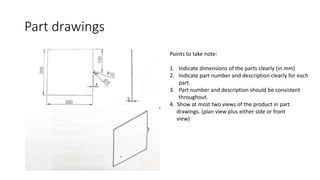 Part drawings
Points to take note:
1. Indicate dimensions of the parts clearly (in mm)
2. Indicate part number and description clearly for each
part.
3. Part number and description should be consistent
throughout.
4. Show at most two views of the product in part
drawings. (plan view plus either side or front
view)
 