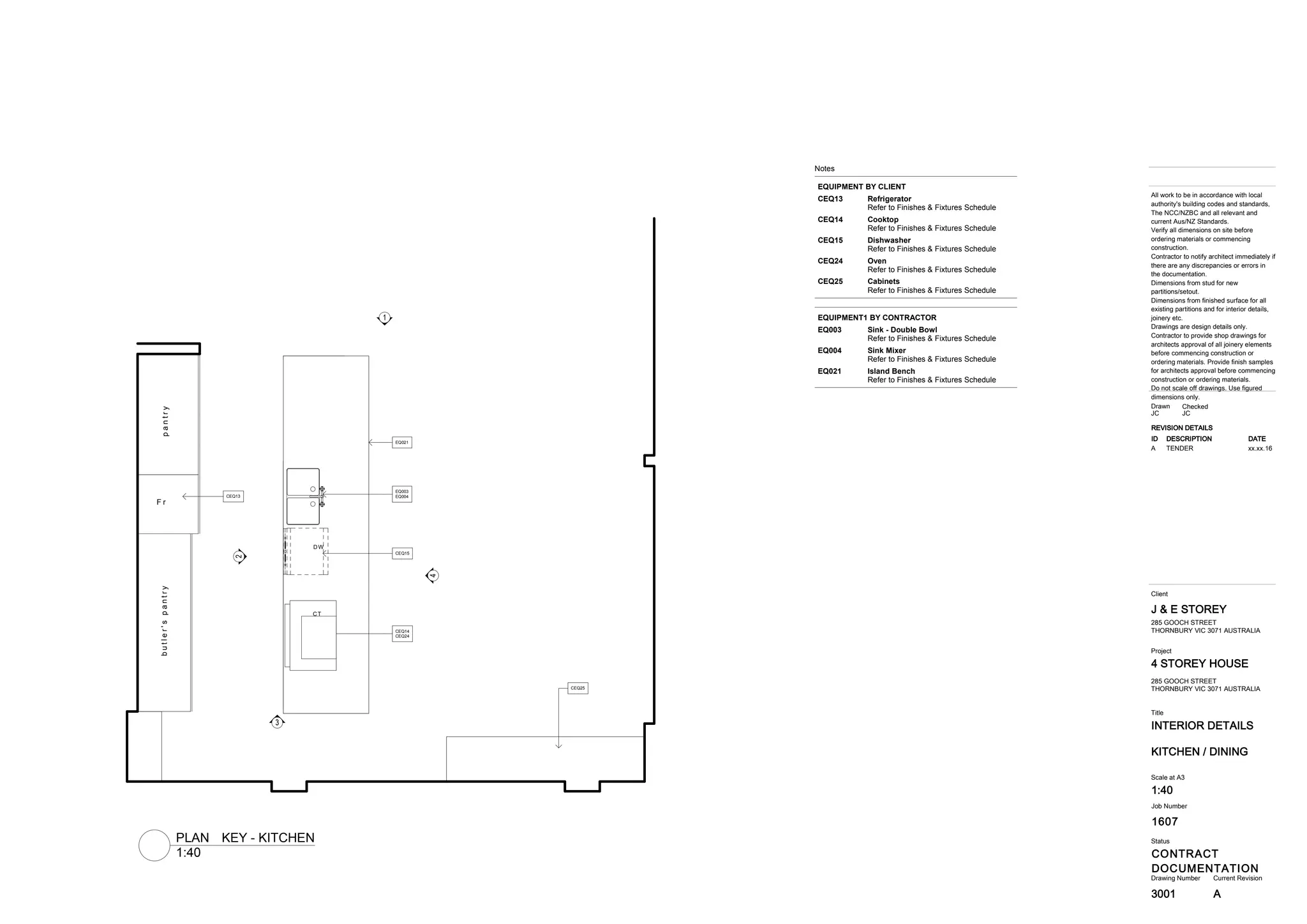 1607
INTERIOR DETAILS
4 STOREY HOUSE
CONTRACT
DOCUMENTATION
J & E STOREY
3001
Title
Drawing Number Current Revision
All work to be in accordance with local
authority's building codes and standards,
The NCC/NZBC and all relevant and
current Aus/NZ Standards.
Verify all dimensions on site before
ordering materials or commencing
construction.
Contractor to notify architect immediately if
there are any discrepancies or errors in
the documentation.
Dimensions from stud for new
partitions/setout.
Dimensions from finished surface for all
existing partitions and for interior details,
joinery etc.
Drawings are design details only.
Contractor to provide shop drawings for
architects approval of all joinery elements
before commencing construction or
ordering materials. Provide finish samples
for architects approval before commencing
construction or ordering materials.
Do not scale off drawings. Use figured
dimensions only.
Status
Client
Project
Job Number
KITCHEN / DINING
285 GOOCH STREET
THORNBURY VIC 3071 AUSTRALIA
Scale at A3
1:40
CheckedDrawn
JC JC
285 GOOCH STREET
THORNBURY VIC 3071 AUSTRALIA
REVISION DETAILS
ID DESCRIPTION DATE
A TENDER xx.xx.16
A
4
3
1
2
EQ021
EQ003
EQ004
CEQ15
CEQ14
CEQ24
CEQ13
CEQ25
butler'spantrypantry
F r
CT
DW
Notes
EQUIPMENT BY CLIENT
RefrigeratorCEQ13
Refer to Finishes & Fixtures Schedule
CooktopCEQ14
Refer to Finishes & Fixtures Schedule
DishwasherCEQ15
Refer to Finishes & Fixtures Schedule
OvenCEQ24
Refer to Finishes & Fixtures Schedule
CabinetsCEQ25
Refer to Finishes & Fixtures Schedule
EQUIPMENT1 BY CONTRACTOR
Sink - Double BowlEQ003
Refer to Finishes & Fixtures Schedule
Sink MixerEQ004
Refer to Finishes & Fixtures Schedule
Island BenchEQ021
Refer to Finishes & Fixtures Schedule
1:40
PLAN KEY - KITCHEN
 