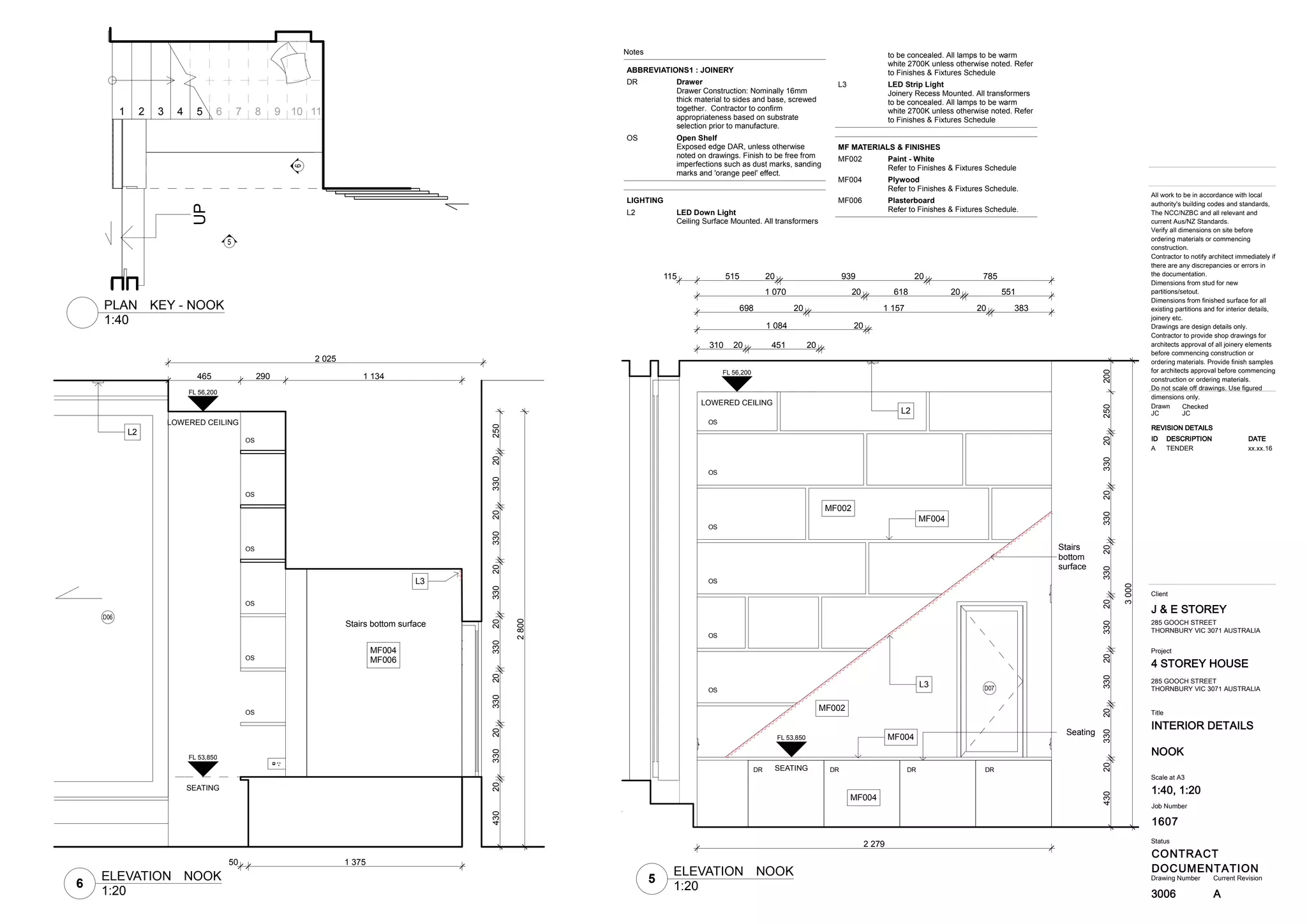 1607
INTERIOR DETAILS
4 STOREY HOUSE
CONTRACT
DOCUMENTATION
J & E STOREY
3006
Title
Drawing Number Current Revision
All work to be in accordance with local
authority's building codes and standards,
The NCC/NZBC and all relevant and
current Aus/NZ Standards.
Verify all dimensions on site before
ordering materials or commencing
construction.
Contractor to notify architect immediately if
there are any discrepancies or errors in
the documentation.
Dimensions from stud for new
partitions/setout.
Dimensions from finished surface for all
existing partitions and for interior details,
joinery etc.
Drawings are design details only.
Contractor to provide shop drawings for
architects approval of all joinery elements
before commencing construction or
ordering materials. Provide finish samples
for architects approval before commencing
construction or ordering materials.
Do not scale off drawings. Use figured
dimensions only.
Status
Client
Project
Job Number
NOOK
285 GOOCH STREET
THORNBURY VIC 3071 AUSTRALIA
Scale at A3
1:40, 1:20
CheckedDrawn
JC JC
285 GOOCH STREET
THORNBURY VIC 3071 AUSTRALIA
REVISION DETAILS
ID DESCRIPTION DATE
A TENDER xx.xx.16
A
UP
5
6
1 2 3 4 5 6 7 8 9 10 11
43020330203302033020330203302033020250200
115 515 20 939 20 785
1 070 20 618 20 551
698 20 1 157 20 383
1 084 20
310 20 451 20
2 279
3000
L2
L3
MF004
MF002
MF002
MF004
MF004
OS
DR DR DR DR
OS
OS
OS
OS
OS
D07
Stairs
bottom
surface
Seating
LOWERED CEILING
FL 56,200
SEATING
FL 53,850
465 290 1 134
50 1 375
43020330203302033020330203302033020250
2800
2 025
Stairs bottom surface
L3
MF004
MF006
OS
OS
OS
OS
OS
OS
L2
D06
SEATING
FL 53,850
LOWERED CEILING
FL 56,200
Notes
ABBREVIATIONS1 : JOINERY
DrawerDR
Drawer Construction: Nominally 16mm
thick material to sides and base, screwed
together. Contractor to confirm
appropriateness based on substrate
selection prior to manufacture.
Open ShelfOS
Exposed edge DAR, unless otherwise
noted on drawings. Finish to be free from
imperfections such as dust marks, sanding
marks and 'orange peel' effect.
LIGHTING
LED Down LightL2
Ceiling Surface Mounted. All transformers
to be concealed. All lamps to be warm
white 2700K unless otherwise noted. Refer
to Finishes & Fixtures Schedule
LED Strip LightL3
Joinery Recess Mounted. All transformers
to be concealed. All lamps to be warm
white 2700K unless otherwise noted. Refer
to Finishes & Fixtures Schedule
MF MATERIALS & FINISHES
Paint - WhiteMF002
Refer to Finishes & Fixtures Schedule
PlywoodMF004
Refer to Finishes & Fixtures Schedule.
PlasterboardMF006
Refer to Finishes & Fixtures Schedule.
1:40
PLAN KEY - NOOK
5
1:20
ELEVATION NOOK
6
1:20
ELEVATION NOOK
 