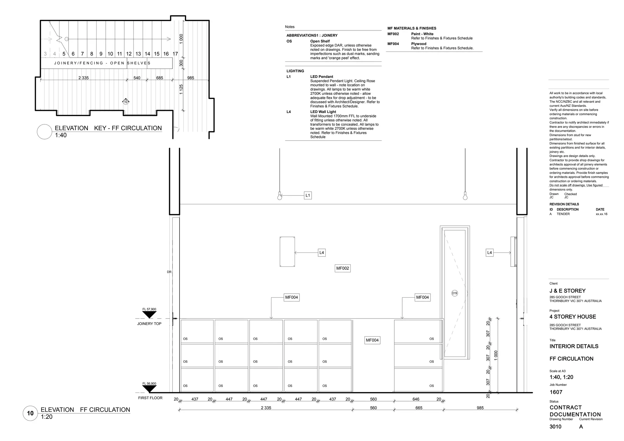 1607
INTERIOR DETAILS
4 STOREY HOUSE
CONTRACT
DOCUMENTATION
J & E STOREY
3010
Title
Drawing Number Current Revision
All work to be in accordance with local
authority's building codes and standards,
The NCC/NZBC and all relevant and
current Aus/NZ Standards.
Verify all dimensions on site before
ordering materials or commencing
construction.
Contractor to notify architect immediately if
there are any discrepancies or errors in
the documentation.
Dimensions from stud for new
partitions/setout.
Dimensions from finished surface for all
existing partitions and for interior details,
joinery etc.
Drawings are design details only.
Contractor to provide shop drawings for
architects approval of all joinery elements
before commencing construction or
ordering materials. Provide finish samples
for architects approval before commencing
construction or ordering materials.
Do not scale off drawings. Use figured
dimensions only.
Status
Client
Project
Job Number
FF CIRCULATION
285 GOOCH STREET
THORNBURY VIC 3071 AUSTRALIA
Scale at A3
1:40, 1:20
CheckedDrawn
JC JC
285 GOOCH STREET
THORNBURY VIC 3071 AUSTRALIA
REVISION DETAILS
ID DESCRIPTION DATE
A TENDER xx.xx.16
A
11253001000
2 335 540 685 985
10
J O I N E R Y / F E N C I N G - O P E N S H E L V E S
3 4 5 6 7 8 9 10 11 12 13 14 15 16 17
20 437 20 447 20 447 20 447 20 437 20 560 646 20
2 335 560 665 985
20307203072030720
1000
L4
MF002
DR
L4
L1
MF004
MF004 MF004
OS OS OS OS OS OS
OSOSOS OS OS OS
OSOSOS OS OS OS
D19
FIRST FLOOR
FL 56,900
JOINERY TOP
FL 57,900
Notes
ABBREVIATIONS1 : JOINERY
Open ShelfOS
Exposed edge DAR, unless otherwise
noted on drawings. Finish to be free from
imperfections such as dust marks, sanding
marks and 'orange peel' effect.
LIGHTING
LED PendantL1
Suspended Pendant Light. Ceiling Rose
mounted to wall - note location on
drawings. All lamps to be warm white
2700K unless otherwise noted - allow
adequate flex for drop adjustment - to be
discussed with Architect/Designer. Refer to
Finishes & Fixtures Schedule.
LED Wall LightL4
Wall Mounted 1700mm FFL to underside
of fitting unless otherwise noted. All
transformers to be concealed, All lamps to
be warm white 2700K unless otherwise
noted. Refer to Finishes & Fixtures
Schedule
MF MATERIALS & FINISHES
Paint - WhiteMF002
Refer to Finishes & Fixtures Schedule
PlywoodMF004
Refer to Finishes & Fixtures Schedule.
1:40
ELEVATION KEY - FF CIRCULATION
10
1:20
ELEVATION FF CIRCULATION
 