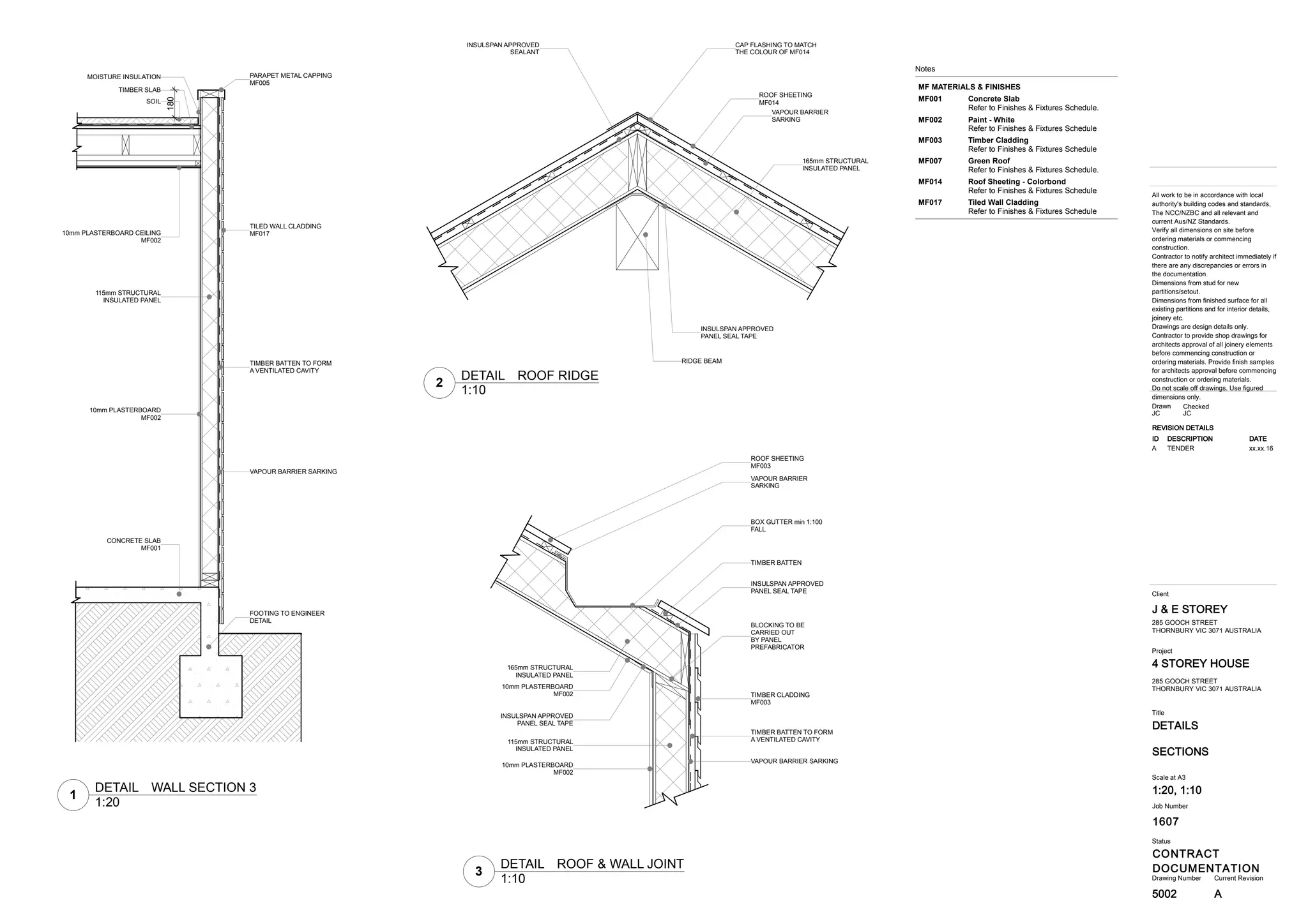 1607
DETAILS
4 STOREY HOUSE
CONTRACT
DOCUMENTATION
J & E STOREY
5002
Title
Drawing Number Current Revision
All work to be in accordance with local
authority's building codes and standards,
The NCC/NZBC and all relevant and
current Aus/NZ Standards.
Verify all dimensions on site before
ordering materials or commencing
construction.
Contractor to notify architect immediately if
there are any discrepancies or errors in
the documentation.
Dimensions from stud for new
partitions/setout.
Dimensions from finished surface for all
existing partitions and for interior details,
joinery etc.
Drawings are design details only.
Contractor to provide shop drawings for
architects approval of all joinery elements
before commencing construction or
ordering materials. Provide finish samples
for architects approval before commencing
construction or ordering materials.
Do not scale off drawings. Use figured
dimensions only.
Status
Client
Project
Job Number
SECTIONS
285 GOOCH STREET
THORNBURY VIC 3071 AUSTRALIA
Scale at A3
1:20, 1:10
CheckedDrawn
JC JC
285 GOOCH STREET
THORNBURY VIC 3071 AUSTRALIA
REVISION DETAILS
ID DESCRIPTION DATE
A TENDER xx.xx.16
A
180
115mm STRUCTURAL
INSULATED PANEL
10mm PLASTERBOARD
MF002
VAPOUR BARRIER SARKING
TIMBER BATTEN TO FORM
A VENTILATED CAVITY
TILED WALL CLADDING
MF01710mm PLASTERBOARD CEILING
MF002
TIMBER SLAB
SOIL
MOISTURE INSULATION PARAPET METAL CAPPING
MF005
FOOTING TO ENGINEER
DETAIL
CONCRETE SLAB
MF001
INSULSPAN APPROVED
PANEL SEAL TAPE
BLOCKING TO BE
CARRIED OUT
BY PANEL
PREFABRICATOR
115mm STRUCTURAL
INSULATED PANEL
10mm PLASTERBOARD
MF002
10mm PLASTERBOARD
MF002
165mm STRUCTURAL
INSULATED PANEL
VAPOUR BARRIER SARKING
TIMBER BATTEN TO FORM
A VENTILATED CAVITY
TIMBER CLADDING
MF003
INSULSPAN APPROVED
PANEL SEAL TAPE
TIMBER BATTEN
BOX GUTTER min 1:100
FALL
VAPOUR BARRIER
SARKING
ROOF SHEETING
MF003
CAP FLASHING TO MATCH
THE COLOUR OF MF014
ROOF SHEETING
MF014
VAPOUR BARRIER
SARKING
165mm STRUCTURAL
INSULATED PANEL
INSULSPAN APPROVED
PANEL SEAL TAPE
INSULSPAN APPROVED
SEALANT
RIDGE BEAM
Notes
MF MATERIALS & FINISHES
Concrete SlabMF001
Refer to Finishes & Fixtures Schedule.
Paint - WhiteMF002
Refer to Finishes & Fixtures Schedule
Timber CladdingMF003
Refer to Finishes & Fixtures Schedule
Green RoofMF007
Refer to Finishes & Fixtures Schedule.
Roof Sheeting - ColorbondMF014
Refer to Finishes & Fixtures Schedule
Tiled Wall CladdingMF017
Refer to Finishes & Fixtures Schedule
1
1:20
DETAIL WALL SECTION 3
3
1:10
DETAIL ROOF & WALL JOINT
2
1:10
DETAIL ROOF RIDGE
 