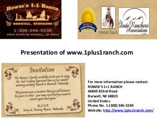 Presentation of www.1plus1ranch.com
For more information please contact:
ROWSE'S 1+1 RANCH
46849 833rd Road
Burwell, NE 68823
United States.
Phone No. 1-(308) 346-5530
Website: http://www.1plus1ranch.com/
 