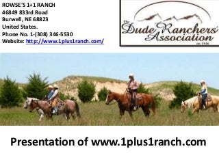 Presentation of www.1plus1ranch.com
ROWSE'S 1+1 RANCH
46849 833rd Road
Burwell, NE 68823
United States.
Phone No. 1-(308) 346-5530
Website: http://www.1plus1ranch.com/
 