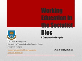 Working
Education in
the Socialist
Bloc
A Comparative Analysis
Dr. Lajos Somogyvári
University of Pannonia Teacher Training Centre
Veszprém, Hungary
somogyvari.lajos@mftk.uni-pannon.hu ECER 2016, Dublin
www.uni-pannon.hu
 