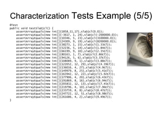 Characterization  Tests Example (5/5) @Test public void testSlaDjcl() { assertArrayEquals(new int[]{1858,11,17},slaDjcl(0.0)); assertArrayEquals(new int[]{-3617, 1, 24},slaDjcl(-2000000.0)); assertArrayEquals(new int[]{10346, 5, 23},slaDjcl(3100000.0)); assertArrayEquals(new int[]{24309, 9, 19},slaDjcl(8200000.0)); assertArrayEquals(new int[]{38273, 1, 15},slaDjcl(1.33E7)); assertArrayEquals(new int[]{52236, 5, 14},slaDjcl(1.84E7)); assertArrayEquals(new int[]{66199, 9, 10},slaDjcl(2.35E7)); assertArrayEquals(new int[]{80163, 1, 7},slaDjcl(2.86E7)); assertArrayEquals(new int[]{94126, 5, 6},slaDjcl(3.37E7)); assertArrayEquals(new int[]{108089, 9, 1},slaDjcl(3.88E7)); assertArrayEquals(new int[]{122052, 12, 29},slaDjcl(4.39E7)); assertArrayEquals(new int[]{136016, 4, 27},slaDjcl(4.9E7)); assertArrayEquals(new int[]{149979, 8, 25},slaDjcl(5.41E7)); assertArrayEquals(new int[]{163942, 12, 22},slaDjcl(5.92E7)); assertArrayEquals(new int[]{177906, 4, 20},slaDjcl(6.43E7)); assertArrayEquals(new int[]{191869, 8, 16},slaDjcl(6.94E7)); assertArrayEquals(new int[]{205832, 12, 13},slaDjcl(7.45E7)); assertArrayEquals(new int[]{219796, 4, 10},slaDjcl(7.96E7)); assertArrayEquals(new int[]{233759, 8, 8},slaDjcl(8.47E7)); assertArrayEquals(new int[]{247722, 12, 5},slaDjcl(8.98E7)); assertArrayEquals(new int[]{261686, 4, 2},slaDjcl(9.49E7)); } 