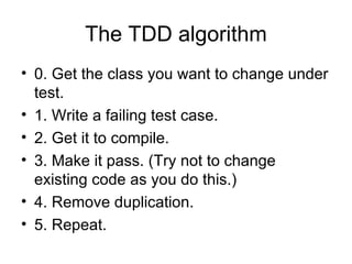 The TDD algorithm 0. Get the class you want to change under test. 1. Write a failing test case. 2. Get it to compile. 3. Make it pass. (Try not to change existing code as you do this.) 4. Remove duplication. 5. Repeat. 